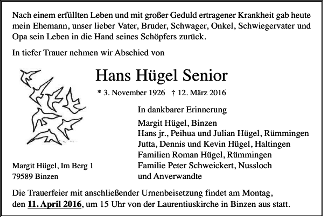 <p>Nach einem erfüllten Leben und mit großer Geduld ertragener Krankheit gab heute<br />mein Ehemann, unser lieber Vater, Bruder, Schwager, Onkel, Schwiegervater und<br />Opa sein Leben in die Hand seines Schöpfers zurück.<br />In tiefer Trauer nehmen wir Abschied von</p><p>Hans Hügel Senior<br />* 3. November 1926 † 12. März 2016</p><p>Margit Hügel, Im Berg 1<br />79589 Binzen</p><p>In dankbarer Erinnerung<br />Margit Hügel, Binzen<br />Hans jr., Peihua und Julian Hügel, Rümmingen<br />Jutta, Dennis und Kevin Hügel, Haltingen<br />Familien Roman Hügel, Rümmingen<br />Familie Peter Schweickert, Nussloch<br />und Anverwandte</p><p>Die Trauerfeier mit anschließender Urnenbeisetzung findet am Montag,<br />den 11. April 2016, um 15 Uhr von der Laurentiuskirche in Binzen aus statt.</p>