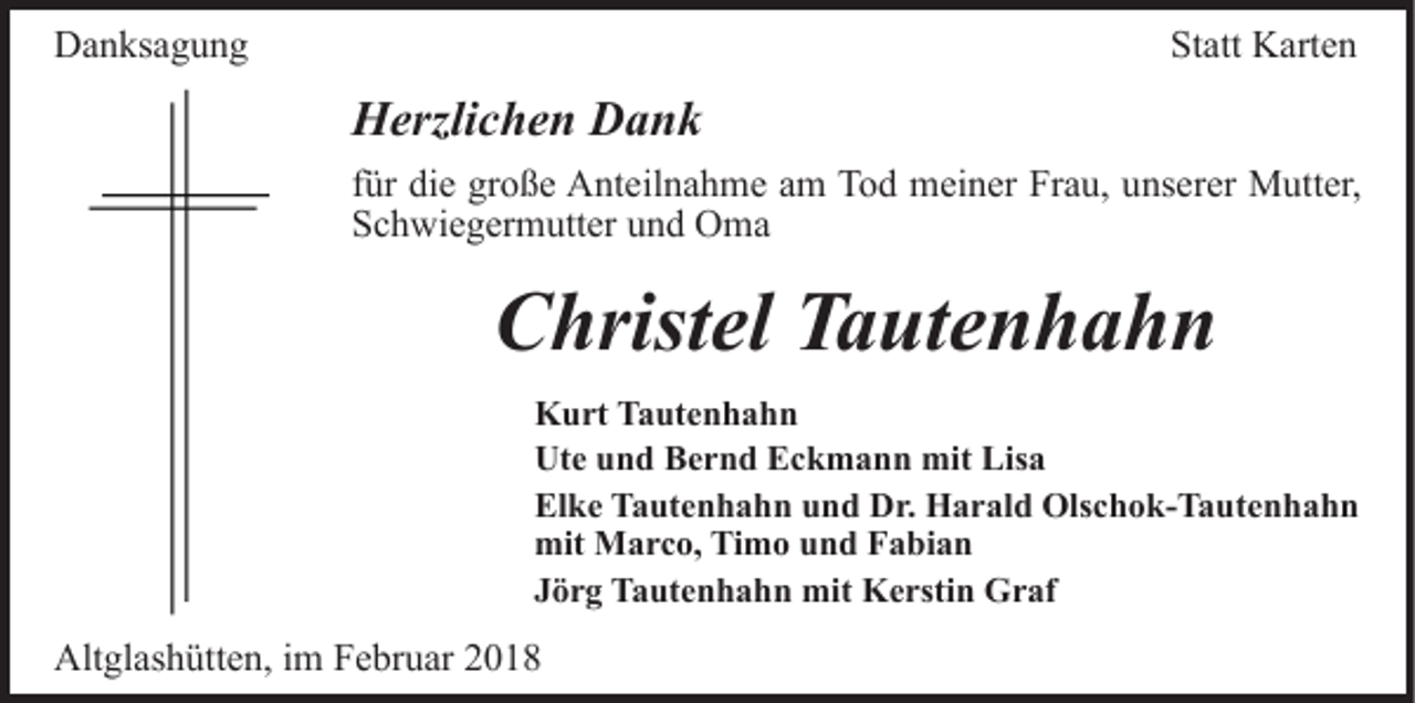 <p>DDanksagung<br />a n ks a g u n g</p><p>Statt<br />St att Karten<br />K art e n</p><p>HHerzlichen<br />erzli c h e n DDank<br />ank<br />ffür<br />ür die<br />di e große<br />gr o ß e Anteilnahme<br />A nt eil n a h me aamm Tod<br />T o d meiner<br />m ei n er Frau,<br />Fr a u, unserer<br />u ns er er Mutter,<br />M utt er,<br />SSchwiegermutter<br />c h wi e g er m utt er uund<br />n d Oma<br />O ma</p><p>Christel<br />C hrist el TTautenhahn<br />a ut e n h a h n<br />Kurt<br />K u rt TTautenhahn<br />a ut e n h a h n<br />Ute<br />Ut e uund<br />n d BBernd<br />e r n d EEckmann<br />c k m a n n mit<br />mit Lisa<br />Lis a<br />El k e TTautenhahn<br />a ut e n h a h n uund<br />n d Dr.<br />D r. Harald<br />H a r al d Olschok-Tautenhahn<br />Ols c h o k- T a ut e n h a h n<br />Elke<br />mit Marco,<br />M a r c o, TiTimo<br />m o uund<br />n d FFabian<br />a bi a n<br />mit<br />J ö r g Tautenhahn<br />T a ut e n h a h n mit<br />mit Kerstin<br />K e rsti n Graf<br />G r af<br />Jörg</p><p>Altglashütten,<br />Alt<br />gl as h ütt e n, i im<br />m FFebruar<br />e br u ar</p>