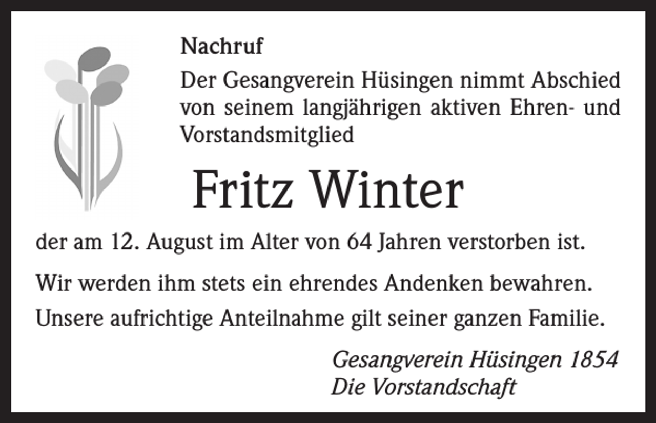 <p>Nachruf<br />Der Gesangverein Hüsingen nimmt Abschied<br />von seinem langjährigen aktiven Ehren- und<br />Vorstandsmitglied</p><p>Fritz Winter<br />der am 12. August im Alter von 64 Jahren verstorben ist.<br />Wir werden ihm stets ein ehrendes Andenken bewahren.<br />Unsere aufrichtige Anteilnahme gilt seiner ganzen Familie.<br />Gesangverein Hüsingen 1854<br />Die Vorstandschaft</p>