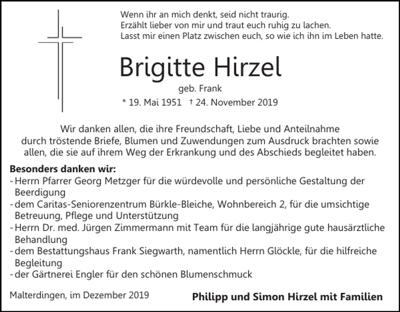 <p>Wenn ihr an mich denkt, seid nicht traurig.<br />Erzählt lieber von mir und traut euch ruhig zu lachen.<br />Lasst mir einen Platz zwischen euch, so wie ich ihn im Leben hatte.</p><p>Brigitte Hirzel<br />geb. Frank<br />* 19. Mai 1951 † 24. November 2019</p><p>Wir danken allen, die ihre Freundschaft, Liebe und Anteilnahme<br />durch tröstende Briefe, Blumen und Zuwendungen zum Ausdruck brachten sowie<br />allen, die sie auf ihrem Weg der Erkrankung und des Abschieds begleitet haben.<br />Besonders danken wir:<br />- Herrn Pfarrer Georg Metzger für die würdevolle und persönliche Gestaltung der<br />Beerdigung<br />- dem Caritas-Seniorenzentrum Bürkle-Bleiche, Wohnbereich 2, für die umsichtige<br />Betreuung, Pflege und Unterstützung<br />- Herrn Dr. med. Jürgen Zimmermann mit Team für die langjährige gute hausärztliche<br />Behandlung<br />- dem Bestattungshaus Frank Siegwarth, namentlich Herrn Glöckle, für die hilfreiche<br />Begleitung<br />- der Gärtnerei Engler für den schönen Blumenschmuck<br />Malterdingen, im Dezember 2019</p><p>Philipp und Simon Hirzel mit Familien</p>