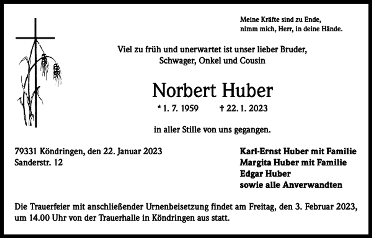 <p>Meine Kräfte sind zu Ende,<br />nimm mich, Herr, in deine Hände.</p><p>Viel zu früh und unerwartet ist unser lieber Bruder,<br />Schwager, Onkel und Cousin</p><p>Norbert Huber<br />* 1. 7. 1959</p><p>† 22. 1. 2023</p><p>in aller Stille von uns gegangen.<br />79331 Köndringen, den 22. Januar 2023<br />Karl-Ernst Huber mit Familie<br />Sanderstr. 12 Margita Huber mit Familie<br />Edgar Huber<br />sowie alle Anverwandten<br />Die Trauerfeier mit anschließender Urnenbeisetzung findet am Freitag, den 3. Februar 2023,<br />um 14.00 Uhr von der Trauerhalle in Köndringen aus statt.</p>