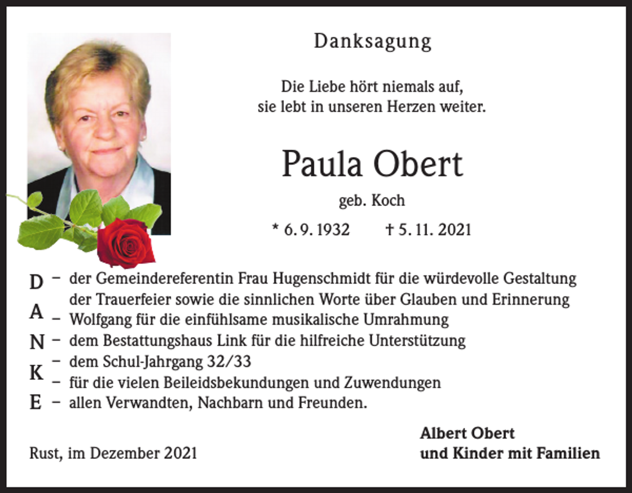 <p>Danksagung<br />Die Liebe hört niemals auf,<br />sie lebt in unseren Herzen weiter.</p><p>Paula Obert<br />geb. Koch<br />* 6. 9. 1932 † 5. 11. 2021</p><p>D<br />A<br />N<br />K<br />E</p><p>– der Gemeindereferentin Frau Hugenschmidt für die würdevolle Gestaltung<br />der Trauerfeier sowie die sinnlichen Worte über Glauben und Erinnerung<br />– Wolfgang für die einfühlsame musikalische Umrahmung<br />– dem Bestattungshaus Link für die hilfreiche Unterstützung<br />– dem Schul-Jahrgang 32/33<br />– für die vielen Beileidsbekundungen und Zuwendungen<br />– allen Verwandten, Nachbarn und Freunden.</p><p>Rust, im Dezember 2021</p><p>Albert Obert<br />und Kinder mit Familien</p>