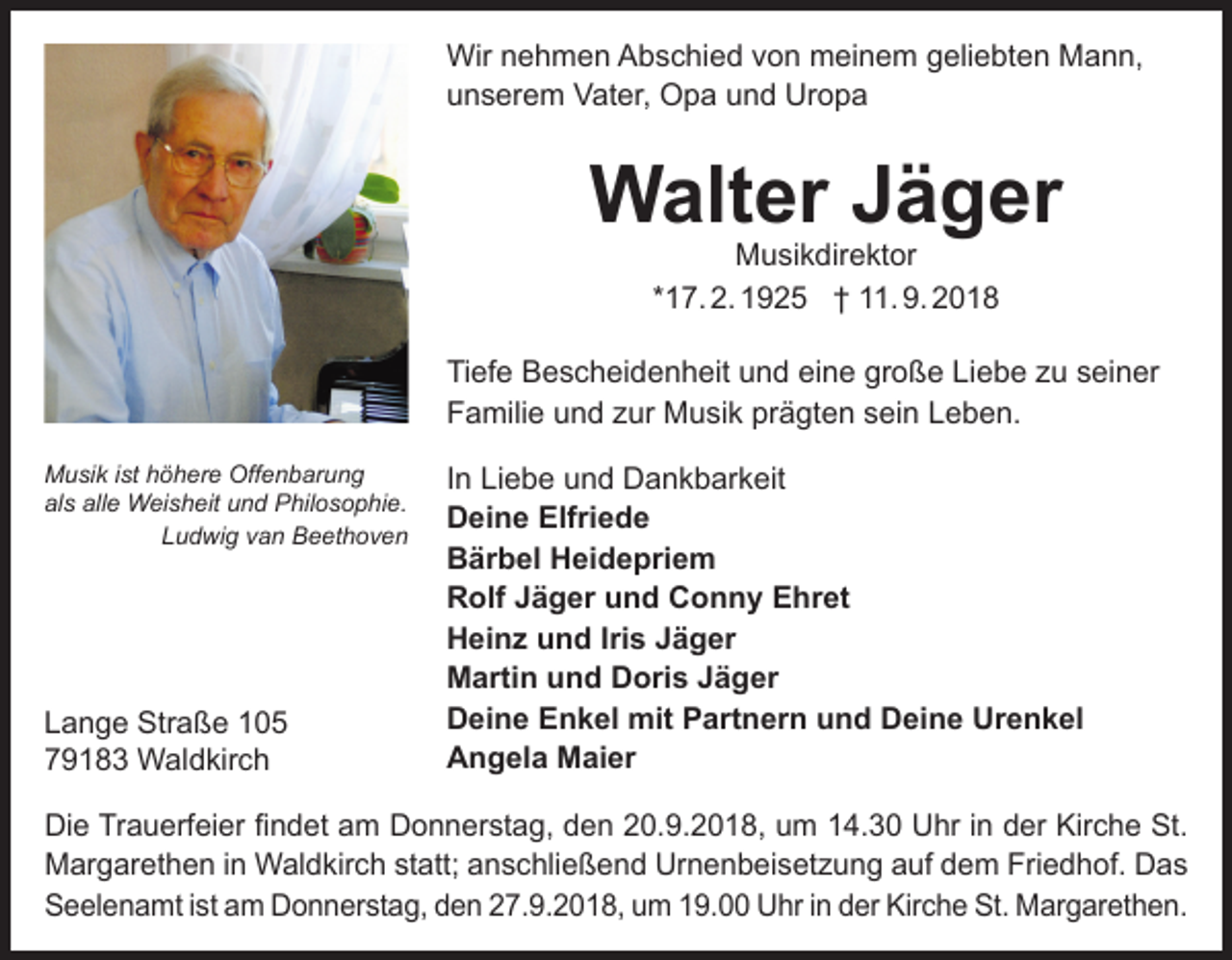 <p>Wir nehmen Abschied von meinem geliebten Mann,<br />unserem Vater, Opa und Uropa</p><p>Walter Jäger<br />Musikdirektor<br />*17. 2. 1925 † 11. 9. 2018</p><p>Tiefe Bescheidenheit und eine große Liebe zu seiner<br />Familie und zur Musik prägten sein Leben.<br />Musik ist höhere Offenbarung<br />als alle Weisheit und Philosophie.<br />Ludwig van Beethoven</p><p>Lange Straße 105<br />79183 Waldkirch</p><p>In Liebe und Dankbarkeit<br />Deine Elfriede<br />Bärbel Heidepriem<br />Rolf Jäger und Conny Ehret<br />Heinz und Iris Jäger<br />Martin und Doris Jäger<br />Deine Enkel mit Partnern und Deine Urenkel<br />Angela Maier</p><p>Die Trauerfeier findet am Donnerstag, den 20.9.2018, um 14.30 Uhr in der Kirche St.<br />Margarethen in Waldkirch statt; anschließend Urnenbeisetzung auf dem Friedhof. Das<br />Seelenamt ist am Donnerstag, den 27.9.2018, um 19.00 Uhr in der Kirche St. Margarethen.</p>