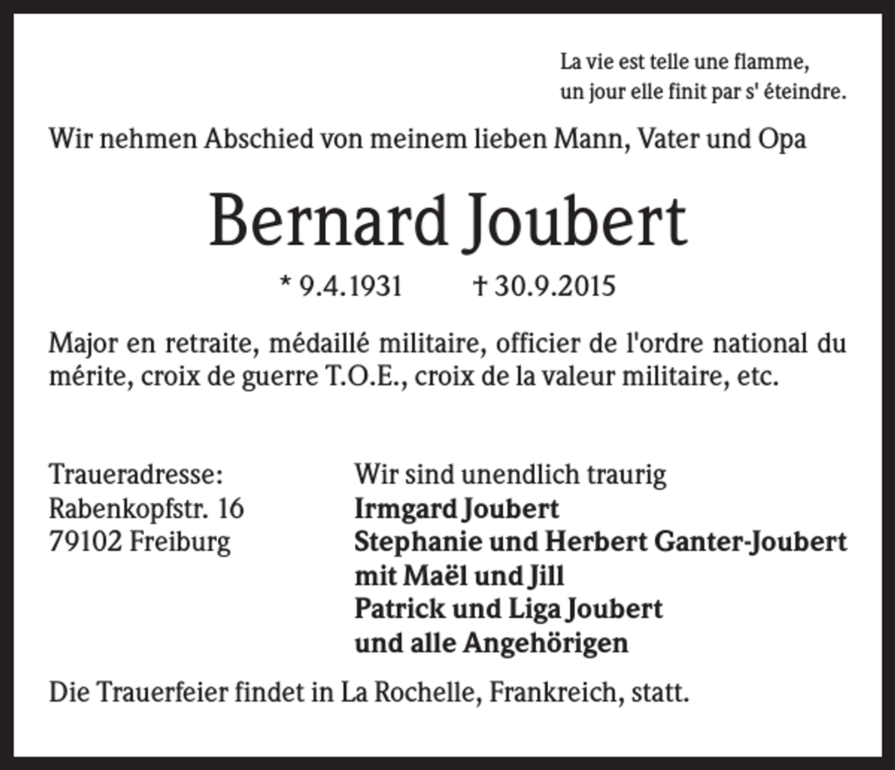 <p>La vie est telle une flamme,<br />un jour elle finit par s' éteindre.</p><p>Wir nehmen Abschied von meinem lieben Mann, Vater und Opa</p><p>Bernard Joubert<br />* 9.4.1931</p><p>† 30.9.2015</p><p>Major en retraite, médaillé militaire, officier de l'ordre national du<br />mérite, croix de guerre T.O.E., croix de la valeur militaire, etc.<br />Traueradresse:<br />Rabenkopfstr. 16<br />79102 Freiburg</p><p>Wir sind unendlich traurig<br />Irmgard Joubert<br />Stephanie und Herbert Ganter-Joubert<br />mit Maël und Jill<br />Patrick und Liga Joubert<br />und alle Angehörigen</p><p>Die Trauerfeier findet in La Rochelle, Frankreich, statt.</p>