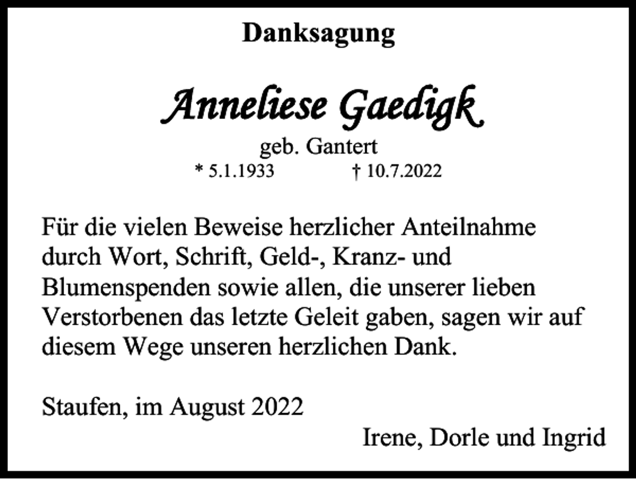 <p>Danksagung</p><p>Anneliese Gaedigk<br />geb. Gantert<br />* 5.1.1933</p><p>† 10.7.2022</p><p>Für die vielen Beweise herzlicher Anteilnahme<br />durch Wort, Schrift, Geld-, Kranz- und<br />Blumenspenden sowie allen, die unserer lieben<br />Verstorbenen das letzte Geleit gaben, sagen wir auf<br />diesem Wege unseren herzlichen Dank.<br />Staufen, im August 2022<br />Irene, Dorle und Ingrid</p>