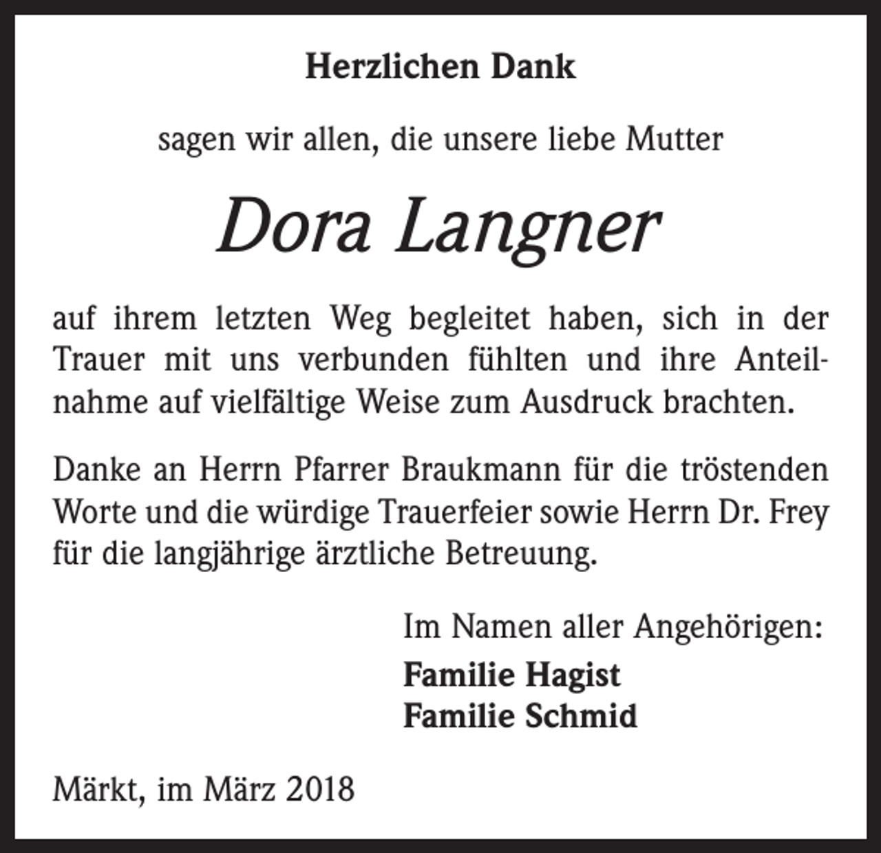 <p>Herzlichen Dank<br />sagen wir allen, die unsere liebe Mutter</p><p>Dora Langner<br />auf ihrem letzten Weg begleitet haben, sich in der<br />Trauer mit uns verbunden fühlten und ihre Anteil­<br />nahme auf vielfältige Weise zum Ausdruck brachten.<br />Danke an Herrn Pfarrer Braukmann für die tröstenden<br />Worte und die würdige Trauerfeier sowie Herrn Dr. Frey<br />für die langjährige ärztliche Betreuung.<br />Im Namen aller Angehörigen:<br />Familie Hagist<br />Familie Schmid<br />Märkt, im März 2018</p>