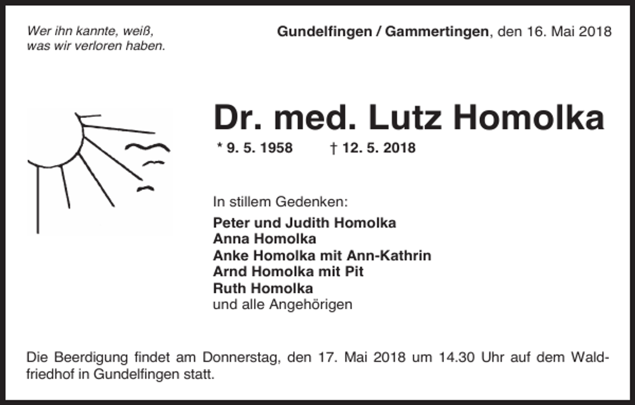 <p>Wer ihn kannte, weiß,<br />was wir verloren haben.</p><p>Gundelfingen / Gammertingen, den 16. Mai 2018</p><p>Dr. med. Lutz Homolka<br />* 9. 5. 1958</p><p>† 12. 5. 2018</p><p>In stillem Gedenken:<br />Peter und Judith Homolka<br />Anna Homolka<br />Anke Homolka mit Ann-Kathrin<br />Arnd Homolka mit Pit<br />Ruth Homolka<br />und alle Angehörigen</p><p>Die Beerdigung findet am Donnerstag, den 17. Mai 2018 um 14.30 Uhr auf dem Waldfriedhof in Gundelfingen statt.</p>