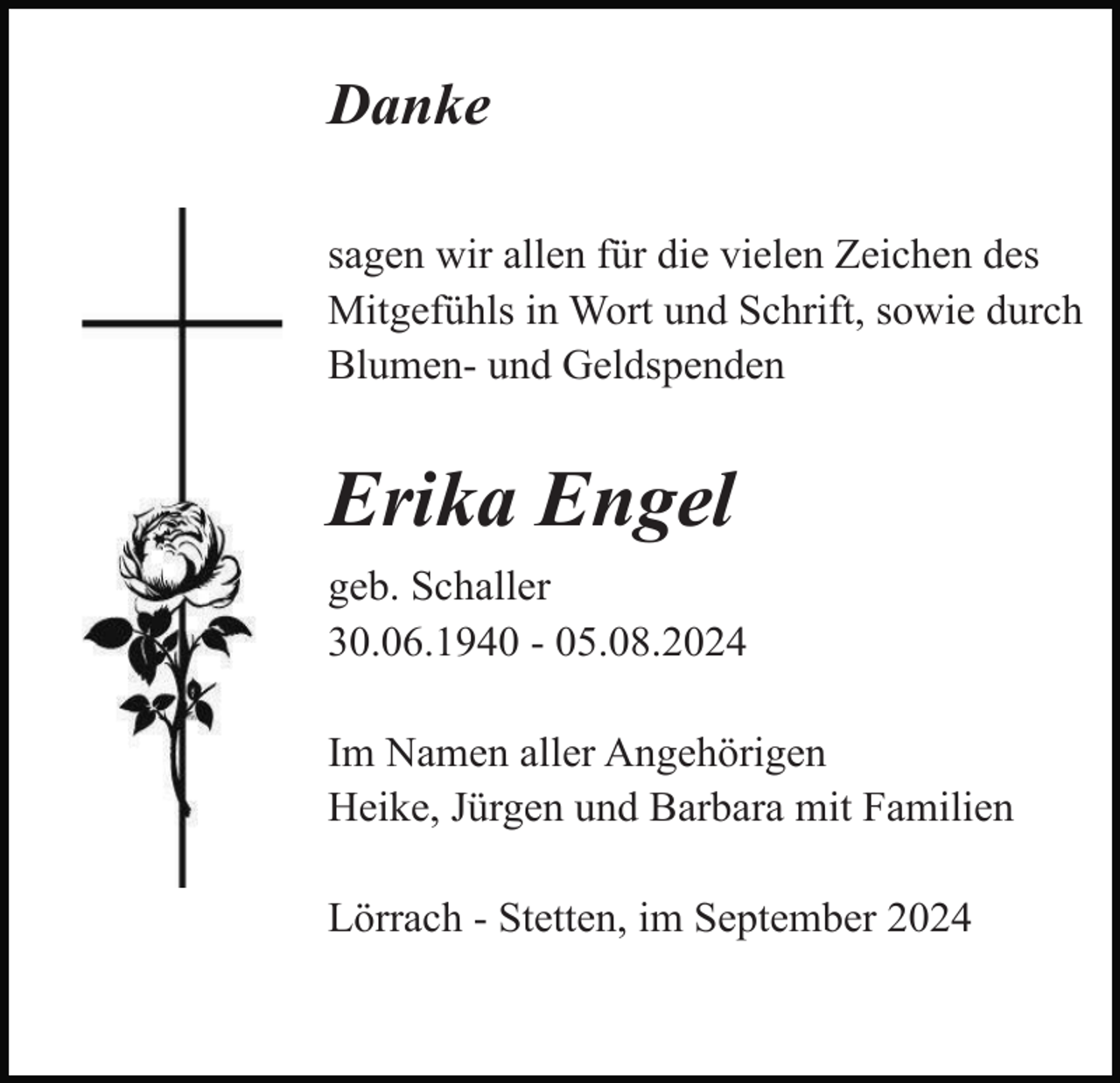 <p>Danke<br />sagen wir allen für die vielen Zeichen des<br />Mitgefühls in Wort und Schrift, sowie durch<br />Blumen- und Geldspenden</p><p>Erika Engel<br />geb. Schaller<br />30.06.1940 - 05.08.2024<br />Im Namen aller Angehörigen<br />Heike, Jürgen und Barbara mit Familien<br />Lörrach - Stetten, im September 2024</p>