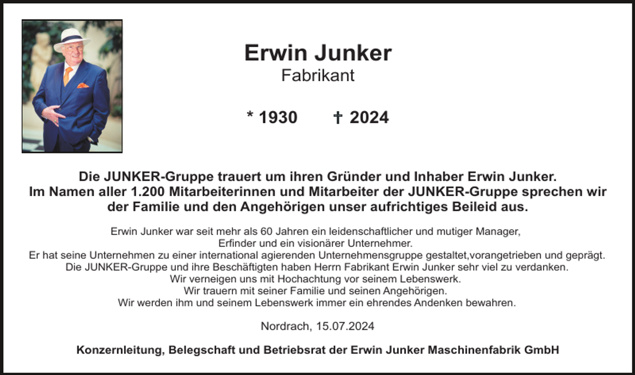 <p>Erwin Junker<br />Fabrikant<br />* 1930</p><p>2024</p><p>Die JUNKER-Gruppe trauert um ihren Gründer und Inhaber Erwin Junker.<br />Im Namen aller 1.200 Mitarbeiterinnen und Mitarbeiter der JUNKER-Gruppe sprechen wir<br />der Familie und den Angehörigen unser aufrichtiges Beileid aus.<br />Erwin Junker war seit mehr als 60 Jahren ein leidenschaftlicher und mutiger Manager,<br />Erfinder und ein visionärer Unternehmer.<br />Er hat seine Unternehmen zu einer international agierenden Unternehmensgruppe gestaltet,vorangetrieben und geprägt.<br />Die JUNKER-Gruppe und ihre Beschäftigten haben Herrn Fabrikant Erwin Junker sehr viel zu verdanken.<br />Wir verneigen uns mit Hochachtung vor seinem Lebenswerk.<br />Wir trauern mit seiner Familie und seinen Angehörigen.<br />Wir werden ihm und seinem Lebenswerk immer ein ehrendes Andenken bewahren.</p><p>Nordrach, 15.07.2024<br />Konzernleitung, Belegschaft und Betriebsrat der Erwin Junker Maschinenfabrik GmbH</p>