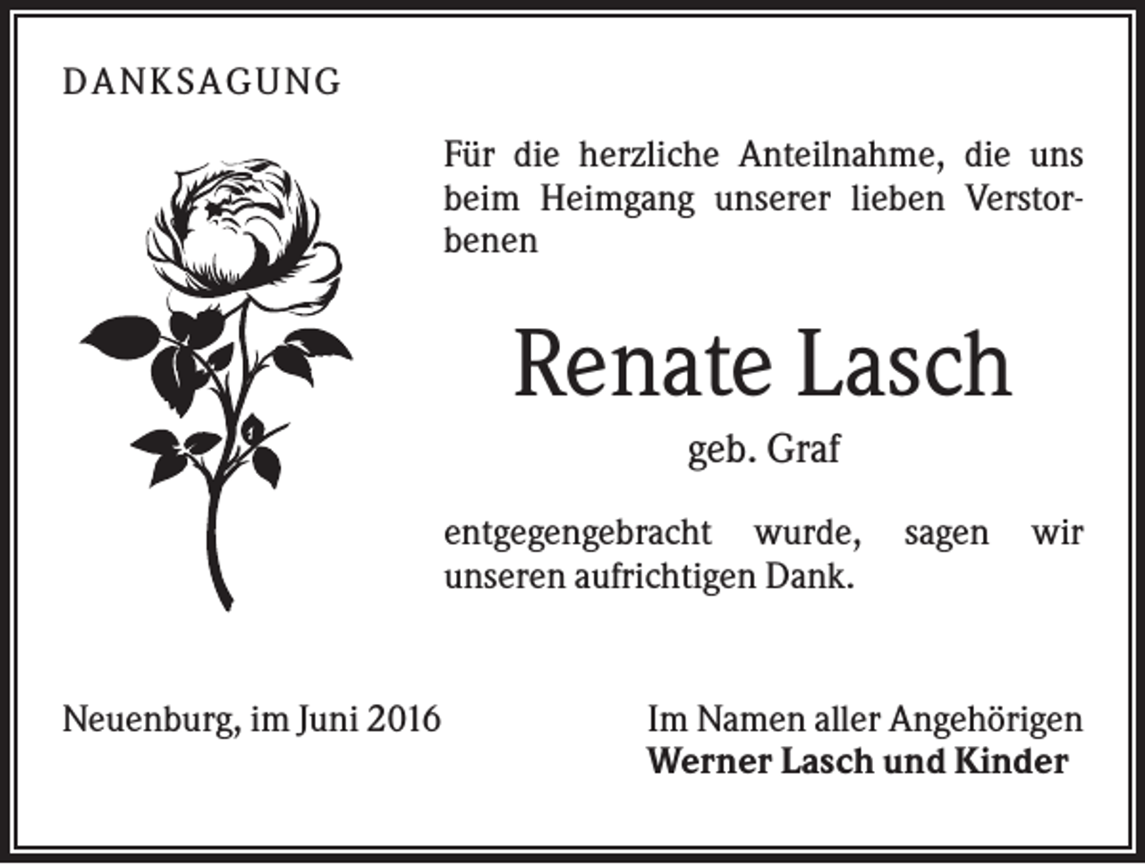 <p>D A NK S A G U NG<br />Für die herzliche Anteilnahme, die uns<br />beim Heimgang unserer lieben Verstorbenen</p><p>Renate Lasch<br />geb. Graf<br />entgegengebracht wurde,<br />unseren aufrichtigen Dank.</p><p>Neuenburg, im Juni 2016</p><p>sagen</p><p>wir</p><p>Im Namen aller Angehörigen<br />Werner Lasch und Kinder</p>