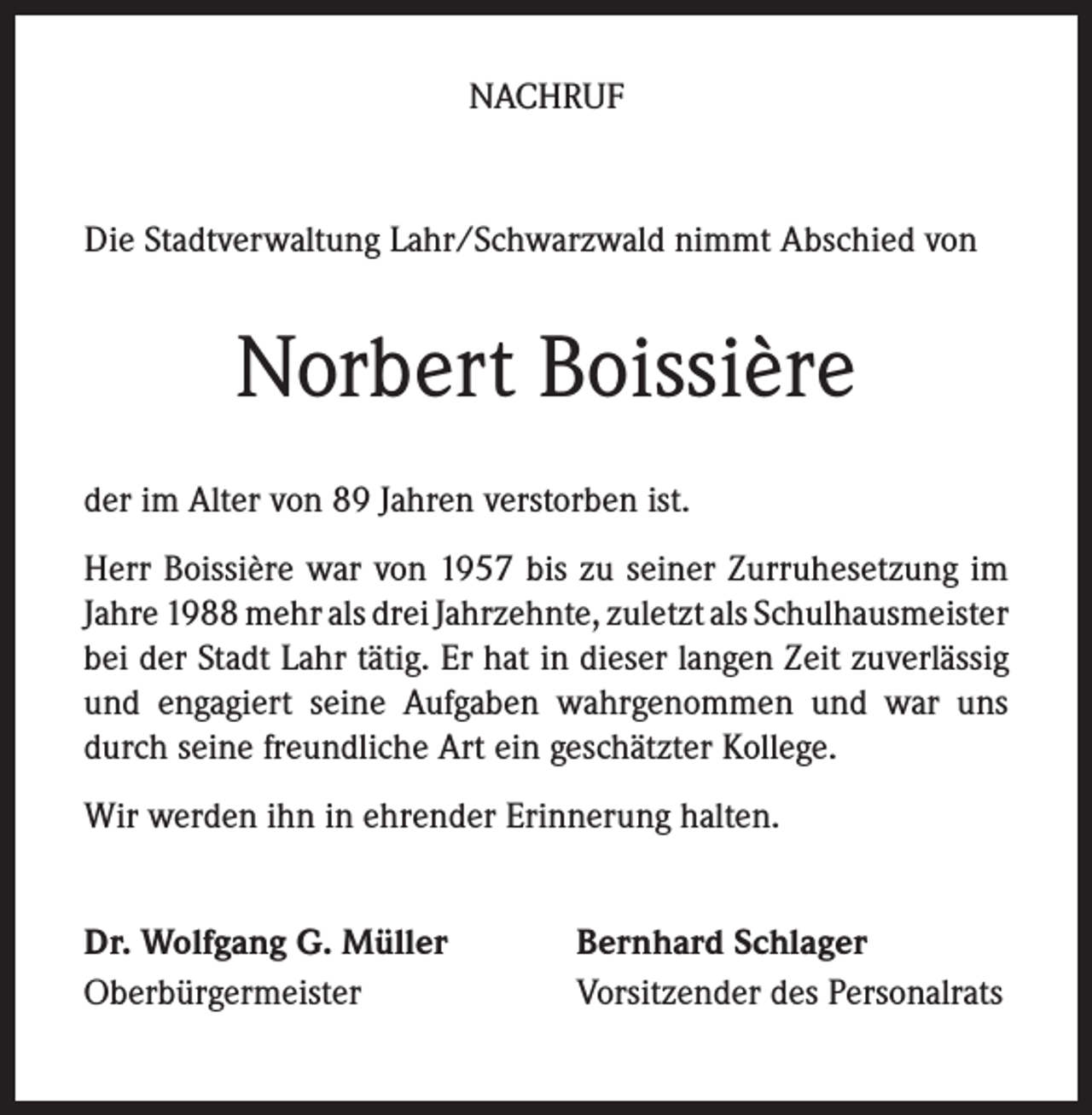 <p>NACHRUF</p><p>Die Stadtverwaltung Lahr/Schwarzwald nimmt Abschied von</p><p>Norbert Boissière<br />der im Alter von 89 Jahren verstorben ist.<br />Herr Boissière war von 1957 bis zu seiner Zurruhesetzung im<br />Jahre 1988 mehr als drei Jahrzehnte, zuletzt als Schulhausmeister<br />bei der Stadt Lahr tätig. Er hat in dieser langen Zeit zuverlässig<br />und engagiert seine Aufgaben wahrgenommen und war uns<br />durch seine freundliche Art ein geschätzter Kollege.<br />Wir werden ihn in ehrender Erinnerung halten.<br />Dr. Wolfgang G. Müller<br />Oberbürgermeister</p><p>Bernhard Schlager<br />Vorsitzender des Personalrats</p>