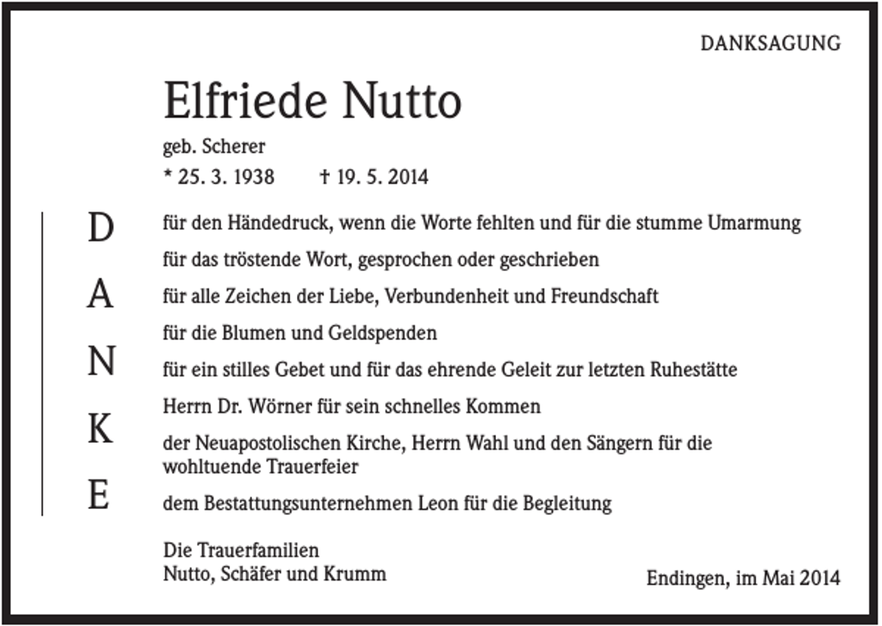<p>DANKSAGUNG</p><p>Elfriede Nutto<br />geb. Scherer<br />* 25. 3. 1938</p><p>D</p><p>† 19. 5. 2014</p><p>für den Händedruck, wenn die Worte fehlten und für die stumme Umarmung<br />für das tröstende Wort, gesprochen oder geschrieben</p><p>A</p><p>für alle Zeichen der Liebe, Verbundenheit und Freundschaft<br />für die Blumen und Geldspenden</p><p>N<br />K<br />E</p><p>für ein stilles Gebet und für das ehrende Geleit zur letzten Ruhestätte<br />Herrn Dr. Wörner für sein schnelles Kommen<br />der Neuapostolischen Kirche, Herrn Wahl und den Sängern für die<br />wohltuende Trauerfeier<br />dem Bestattungsunternehmen Leon für die Begleitung</p><p>mmmmmmmnDie Trauerfamilien<br />mmmmmmmnNutto, Schäfer und Krumm</p><p>Endingen, im Mai 2014</p>