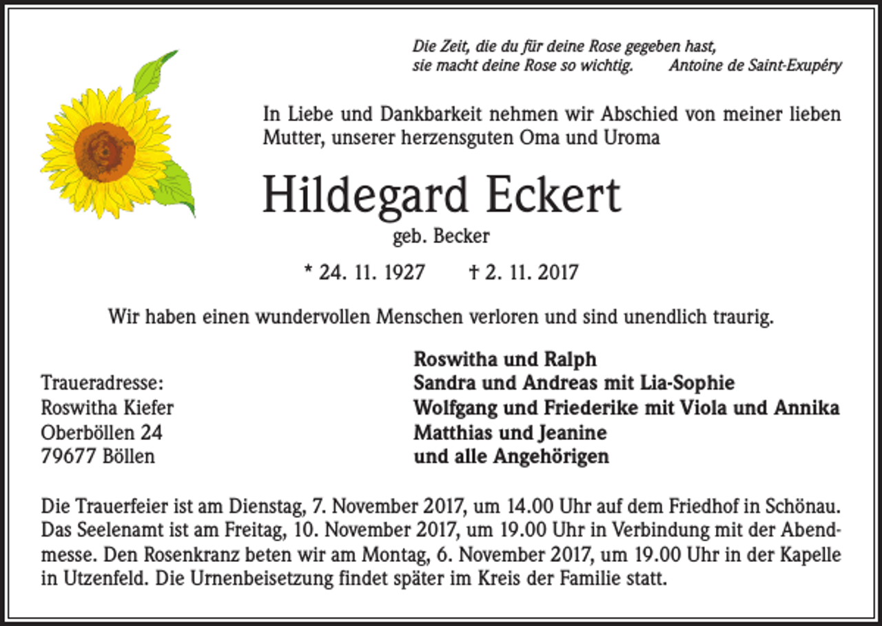 <p>Die Zeit, die du für deine Rose gegeben hast,<br />sie macht deine Rose so wichtig.<br />Antoine de Saint-Exupéry</p><p>In Liebe und Dankbarkeit nehmen wir Abschied von meiner lieben<br />Mutter, unserer herzensguten Oma und Uroma</p><p>Hildegard Eckert<br />geb. Becker</p><p>* 24. 11. 1927 † 2. 11. 2017<br />Wir haben einen wundervollen Menschen verloren und sind unendlich traurig.</p><p>Traueradresse:<br />Roswitha Kiefer<br />Oberböllen 24<br />79677 Böllen</p><p>Roswitha und Ralph<br />Sandra und Andreas mit Lia-Sophie<br />Wolfgang und Friederike mit Viola und Annika<br />Matthias und Jeanine<br />und alle Angehörigen</p><p>Die Trauerfeier ist am Dienstag, 7. November 2017, um 14.00 Uhr auf dem Friedhof in Schönau.<br />Das Seelenamt ist am Freitag, 10. November 2017, um 19.00 Uhr in Verbindung mit der Abendmesse. Den Rosenkranz beten wir am Montag, 6. November 2017, um 19.00 Uhr in der Kapelle<br />in Utzenfeld. Die Urnenbeisetzung findet später im Kreis der Familie statt.</p>
