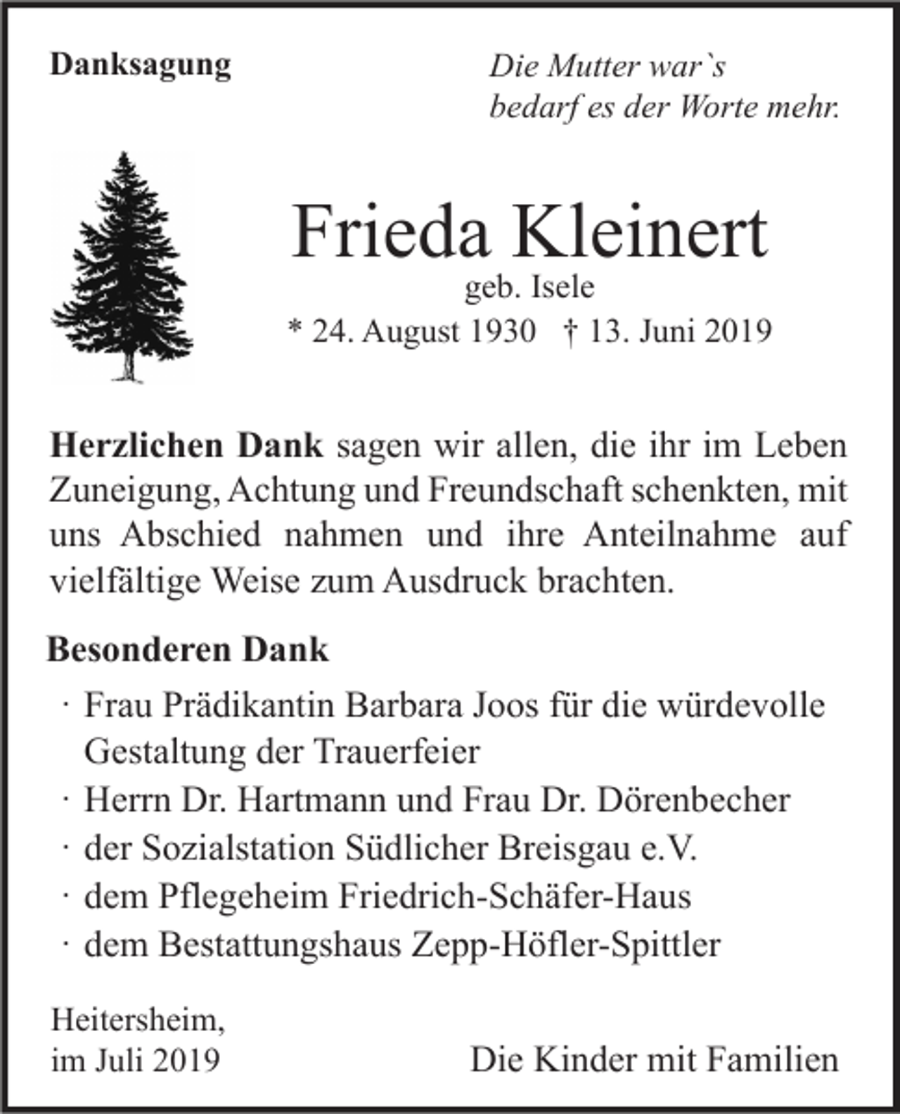 <p>Danksagung</p><p>Die Mutter war`s<br />bedarf es der Worte mehr.</p><p>Frieda Kleinert</p><p>geb. Isele<br />* 24. August 1930 † 13. Juni 2019</p><p>Herzlichen Dank sagen wir allen, die ihr im Leben<br />Zuneigung, Achtung und Freundschaft schenkten, mit<br />uns Abschied nahmen und ihre Anteilnahme auf<br />vielfältige Weise zum Ausdruck brachten.<br />Besonderen Dank<br />⸱ Frau Prädikantin Barbara Joos für die würdevolle<br />Gestaltung der Trauerfeier<br />⸱ Herrn Dr. Hartmann und Frau Dr. Dörenbecher<br />⸱ der Sozialstation Südlicher Breisgau e.V.<br />⸱ dem Pflegeheim Friedrich-Schäfer-Haus<br />⸱ dem Bestattungshaus Zepp-Höfler-Spittler<br />Heitersheim,<br />im Juli 2019</p><p>Die Kinder mit Familien</p>