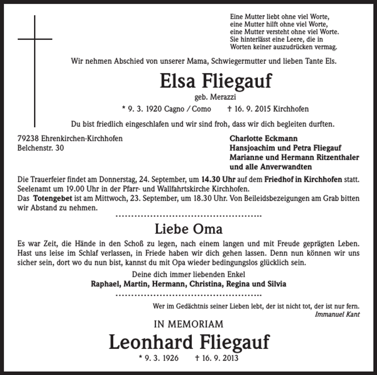 <p>Eine Mutter liebt ohne viel Worte,<br />eine Mutter hilft ohne viel Worte,<br />eine Mutter versteht ohne viel Worte.<br />Sie hinterlässt eine Leere, die in<br />Worten keiner auszudrücken vermag.</p><p>Wir nehmen Abschied von unserer Mama, Schwiegermutter und lieben Tante Els.</p><p>Elsa Fliegauf</p><p>geb. Merazzi<br />* 9. 3. 1920 Cagno / Como † 16. 9. 2015 Kirchhofen<br />Du bist friedlich eingeschlafen und wir sind froh, dass wir dich begleiten durften.<br />79238 Ehrenkirchen-Kirchhofen<br />Charlotte Eckmann<br />Belchenstr. 30 Hansjoachim und Petra Fliegauf<br />Marianne und Hermann Ritzenthaler<br />und alle Anverwandten<br />Die Trauerfeier findet am Donnerstag, 24. September, um 14.30 Uhr auf dem Friedhof in Kirchhofen statt.<br />Seelenamt um 19.00 Uhr in der Pfarr- und Wallfahrtskirche Kirchhofen.<br />Das Totengebet ist am Mittwoch, 23. September, um 18.30 Uhr. Von Beileidsbezeigungen am Grab bitten<br />wir Abstand zu nehmen.</p><p>………………………………………..</p><p>Liebe Oma<br />Es war Zeit, die Hände in den Schoß zu legen, nach einem langen und mit Freude geprägten Leben.<br />Hast uns leise im Schlaf verlassen, in Friede haben wir dich gehen lassen. Denn nun können wir uns<br />sicher sein, dort wo du nun bist, kannst du mit Opa wieder bedingungslos glücklich sein.<br />Deine dich immer liebenden Enkel<br />Raphael, Martin, Hermann, Christina, Regina und Silvia</p><p>………………………………………..</p><p>Wer im Gedächtnis seiner Lieben lebt, der ist nicht tot, der ist nur fern.<br />Immanuel Kant</p><p>IN MEMORIAM</p><p>Leonhard Fliegauf<br />* 9. 3. 1926 † 16. 9. 2013</p>