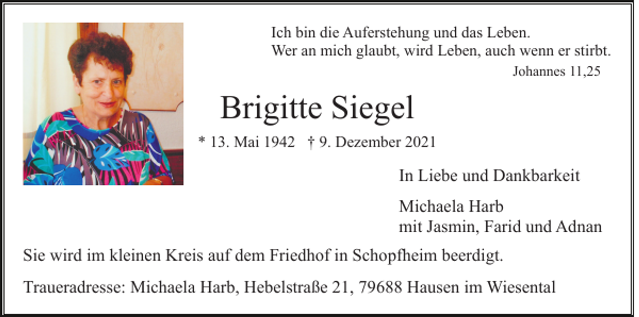 <p>Ich bin die Auferstehung und das Leben.<br />Wer an mich glaubt, wird Leben, auch wenn er stirbt.<br />Johannes 11,25</p><p>Brigitte Siegel<br />* 13. Mai 1942 † 9. Dezember 2021</p><p>In Liebe und Dankbarkeit<br />Michaela Harb<br />mit Jasmin, Farid und Adnan<br />Sie wird im kleinen Kreis auf dem Friedhof in Schopfheim beerdigt.<br />Traueradresse: Michaela Harb, Hebelstraße 21, 79688 Hausen im Wiesental</p>