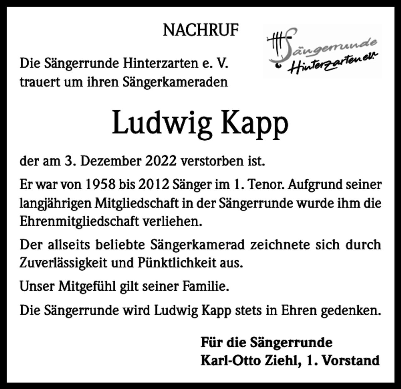 <p>NACHRUF<br />Die Sängerrunde Hinterzarten e. V.<br />trauert um ihren Sängerkameraden</p><p>Ludwig Kapp<br />der am 3. Dezember 2022 verstorben ist.<br />Er war von 1958 bis 2012 Sänger im 1. Tenor. Aufgrund seiner<br />langjährigen Mitgliedschaft in der Sängerrunde wurde ihm die<br />Ehrenmitgliedschaft verliehen.<br />Der allseits beliebte Sängerkamerad zeichnete sich durch<br />Zuverlässigkeit und Pünktlichkeit aus.<br />Unser Mitgefühl gilt seiner Familie.<br />Die Sängerrunde wird Ludwig Kapp stets in Ehren gedenken.<br />Für die Sängerrunde<br />Karl-Otto Ziehl, 1. Vorstand</p>