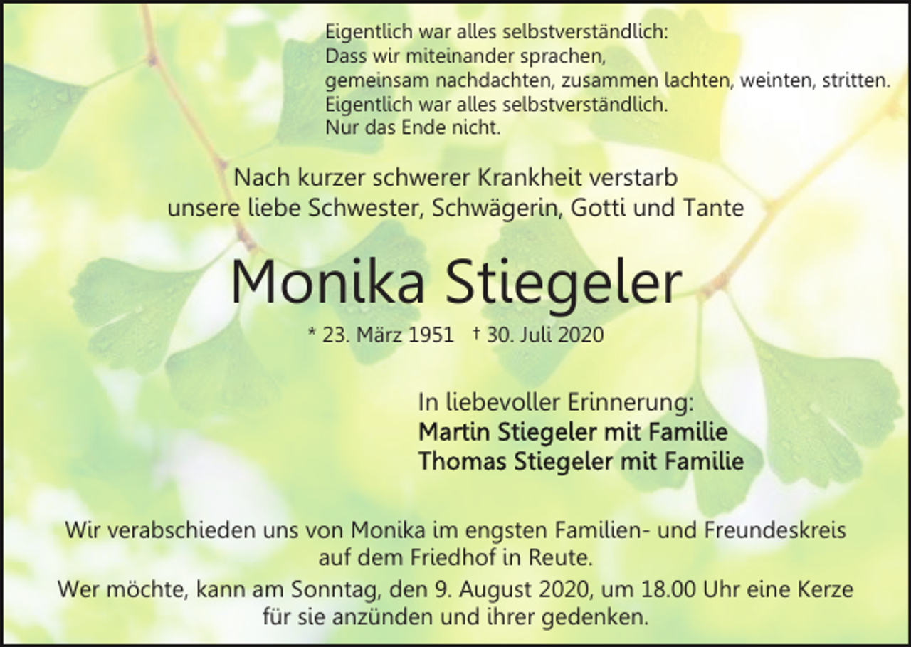 <p>Eigentlich war alles selbstverständlich:<br />Dass wir miteinander sprachen,<br />gemeinsam nachdachten, zusammen lachten, weinten, stritten.<br />Eigentlich war alles selbstverständlich.<br />Nur das Ende nicht.</p><p>Nach kurzer schwerer Krankheit verstarb<br />unsere liebe Schwester, Schwägerin, Gotti und Tante</p><p>Monika Stiegeler<br />* 23. März 1951 † 30. Juli 2020</p><p>In liebevoller Erinnerung:</p><p>Wir verabschieden uns von Monika im engsten Familien- und Freundeskreis<br />auf dem Friedhof in Reute.<br />Wer möchte, kann am Sonntag, den 9. August 2020, um 18.00 Uhr eine Kerze<br />für sie anzünden und ihrer gedenken.</p>