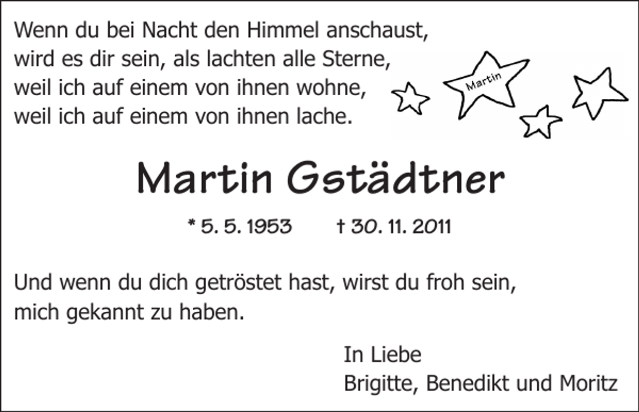 <p>Wenn du bei Nacht den Himmel anschaust,<br />wird es dir sein, als lachten alle Sterne,<br />weil ich auf einem von ihnen wohne,<br />weil ich auf einem von ihnen lache.</p><p>Martin Gstädtner<br />* 5. 5. 1953 † 30. 11. 2011<br />Und wenn du dich getröstet hast, wirst du froh sein,<br />mich gekannt zu haben.<br />In Liebe<br />Brigitte, Benedikt und Moritz</p>