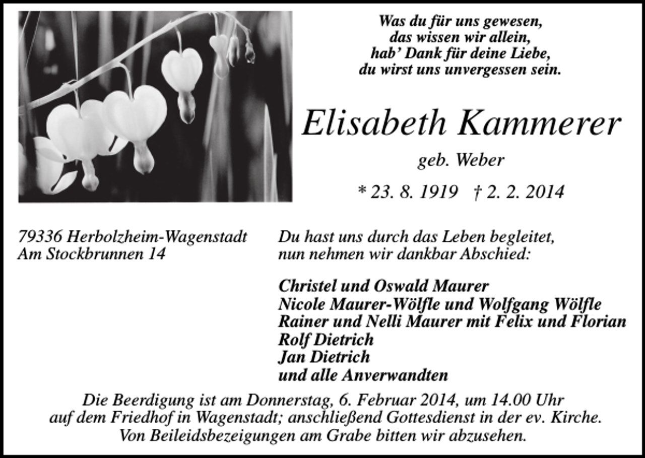 <p>Was du für uns gewesen,<br />das wissen wir allein,<br />hab’ Dank für deine Liebe,<br />du wirst uns unvergessen sein.</p><p>Elisabeth Kammerer<br />geb. Weber<br />* 23. 8. 1919 † 2. 2. 2014<br />79336 Herbolzheim-Wagenstadt<br />Am Stockbrunnen 14</p><p>Du hast uns durch das Leben begleitet,<br />nun nehmen wir dankbar Abschied:</p><p>Christel und Oswald Maurer<br />Nicole Maurer-Wölfle und Wolfgang Wölfle<br />Rainer und Nelli Maurer mit Felix und Florian<br />Rolf Dietrich<br />Jan Dietrich<br />und alle Anverwandten<br />Die Beerdigung ist am Donnerstag, 6. Februar 2014, um 14.00 Uhr<br />auf dem Friedhof in Wagenstadt; anschließend Gottesdienst in der ev. Kirche.<br />Von Beileidsbezeigungen am Grabe bitten wir abzusehen.</p>