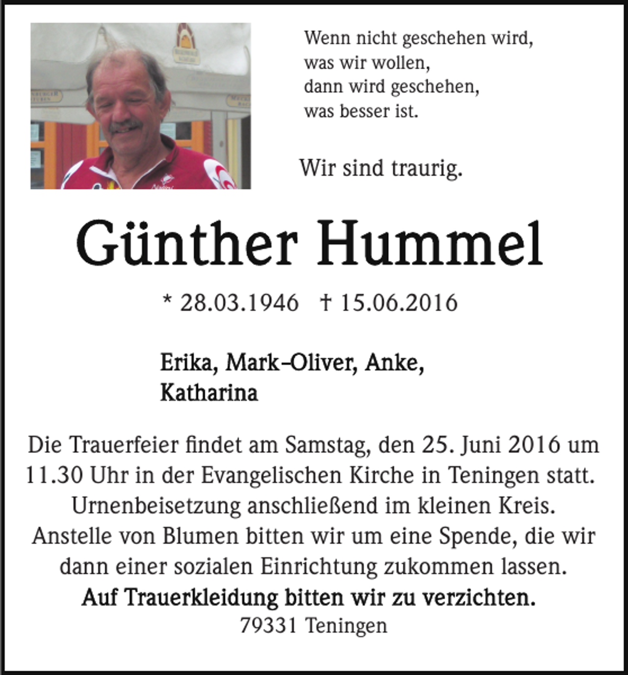 <p>Wenn nicht geschehen wird,<br />was wir wollen,<br />dann wird geschehen,<br />was besser ist.</p><p>Wir sind traurig.</p><p>* 28.03.1946 † 15.06.2016</p><p>Die Trauerfeier ﬁndet am Samstag, den 25. Juni 2016 um<br />11.30 Uhr in der Evangelischen Kirche in Teningen statt.<br />Urnenbeisetzung anschließend im kleinen Kreis.<br />Anstelle von Blumen bitten wir um eine Spende, die wir<br />dann einer sozialen Einrichtung zukommen lassen.<br />79331 Teningen</p>