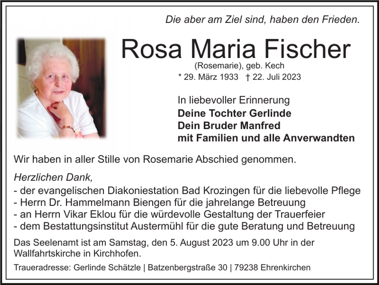 <p>Die aber am Ziel sind, haben den Frieden.</p><p>Rosa Maria Fischer<br />(Rosemarie), geb. Kech<br />* 29. März 1933 † 22. Juli 2023</p><p>In liebevoller Erinnerung<br />Deine Tochter Gerlinde<br />Dein Bruder Manfred<br />mit Familien und alle Anverwandten<br />Wir haben in aller Stille von Rosemarie Abschied genommen.<br />Herzlichen Dank,<br />- der evangelischen Diakoniestation Bad Krozingen für die liebevolle Pflege<br />- Herrn Dr. Hammelmann Biengen für die jahrelange Betreuung<br />- an Herrn Vikar Eklou für die würdevolle Gestaltung der Trauerfeier<br />- dem Bestattungsinstitut Austermühl für die gute Beratung und Betreuung<br />Das Seelenamt ist am Samstag, den 5. August 2023 um 9.00 Uhr in der<br />Wallfahrtskirche in Kirchhofen.<br />Traueradresse: Gerlinde Schätzle | Batzenbergstraße 30 | 79238 Ehrenkirchen</p>