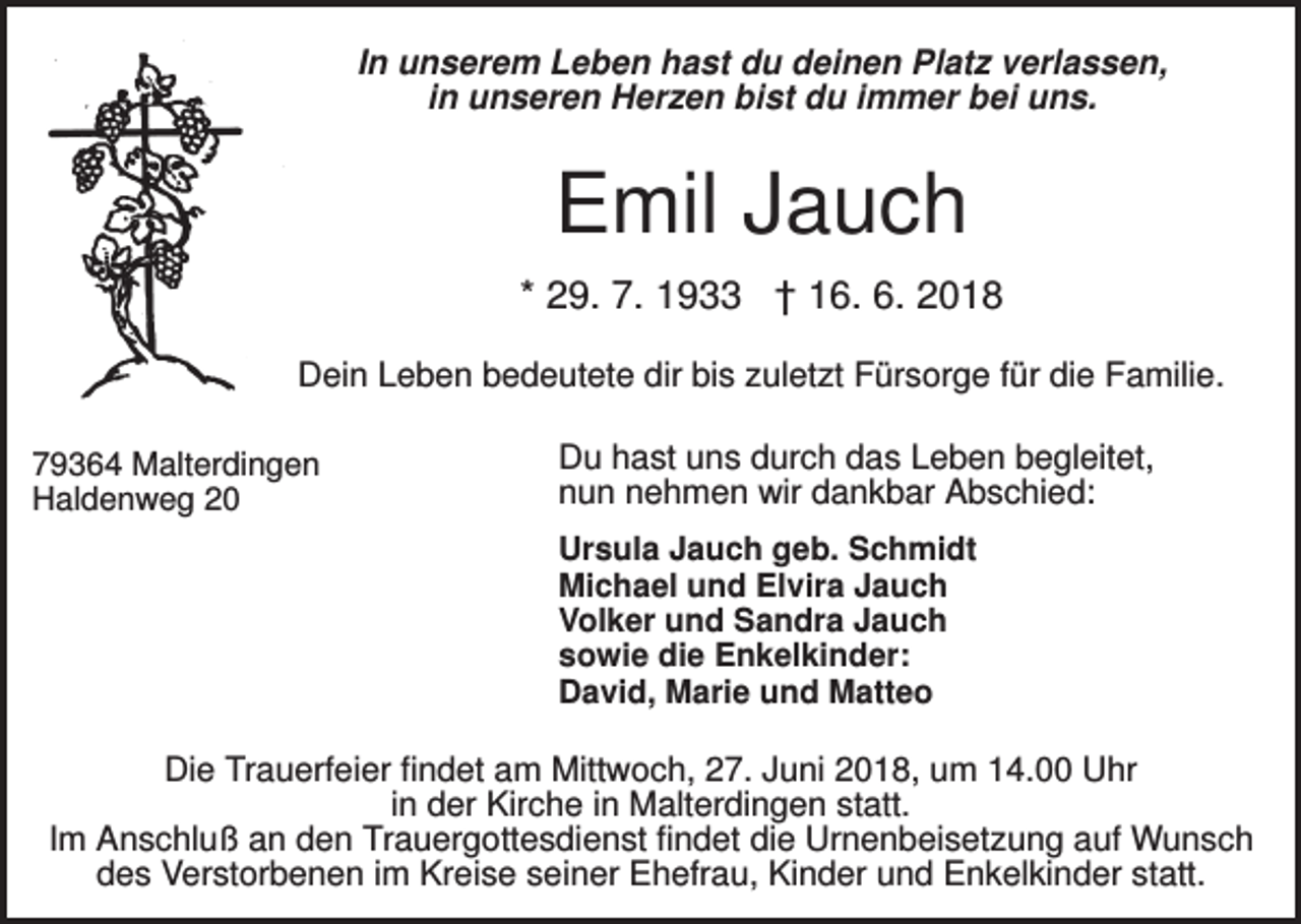 <p>In unserem Leben hast du deinen Platz verlassen,<br />in unseren Herzen bist du immer bei uns.</p><p>Emil Jauch<br />* 29. 7. 1933 † 16. 6. 2018<br />Dein Leben bedeutete dir bis zuletzt Fürsorge für die Familie.<br />79364 Malterdingen<br />Haldenweg 20</p><p>Du hast uns durch das Leben begleitet,<br />nun nehmen wir dankbar Abschied:<br />Ursula Jauch geb. Schmidt<br />Michael und Elvira Jauch<br />Volker und Sandra Jauch<br />sowie die Enkelkinder:<br />David, Marie und Matteo</p><p>Die Trauerfeier findet am Mittwoch, 27. Juni 2018, um 14.00 Uhr<br />in der Kirche in Malterdingen statt.<br />Im Anschluß an den Trauergottesdienst findet die Urnenbeisetzung auf Wunsch<br />des Verstorbenen im Kreise seiner Ehefrau, Kinder und Enkelkinder statt.</p>