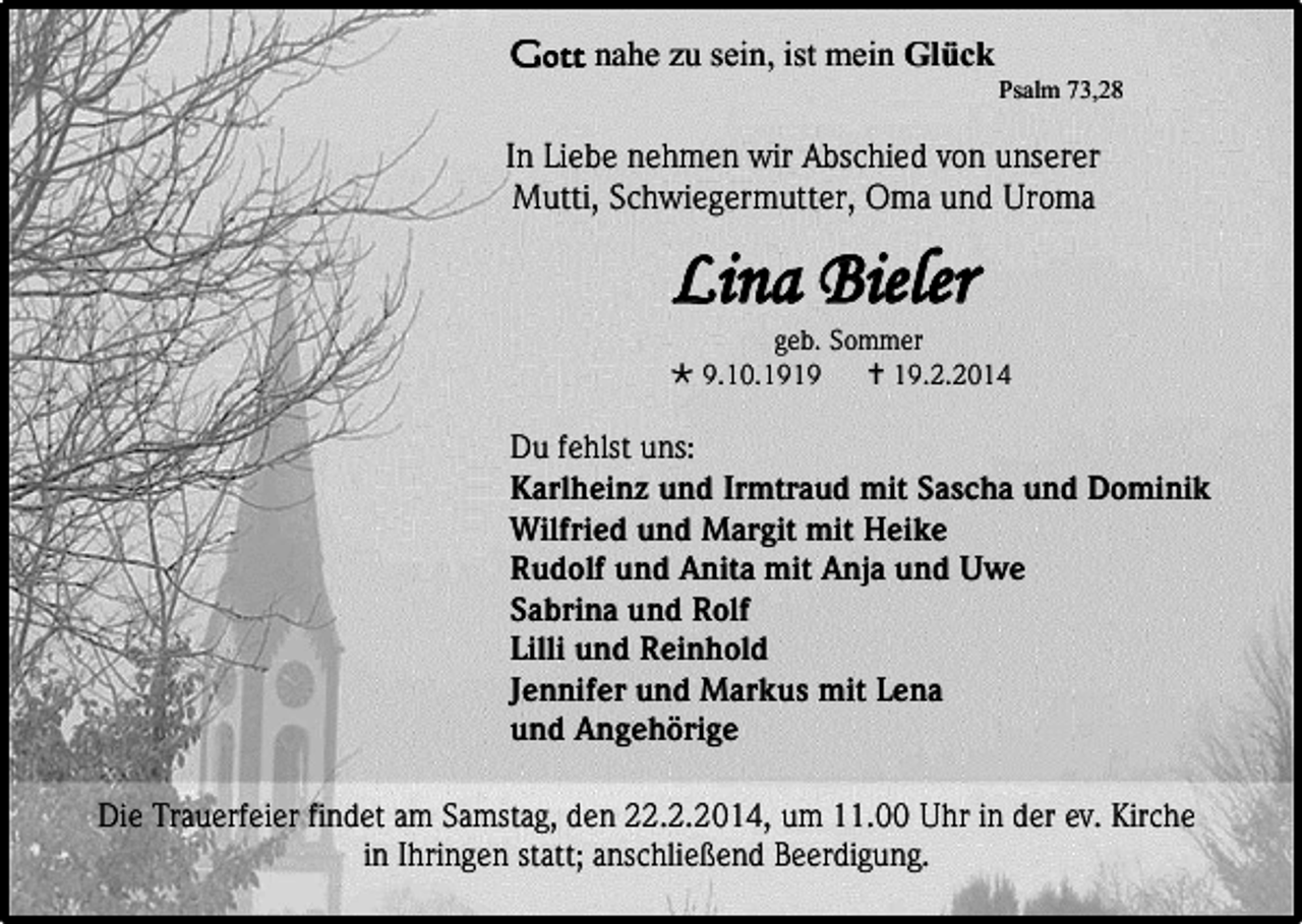 <p>Gott nahe zu sein, ist mein Glück<br />Psalm 73,28</p><p>In Liebe nehmen wir Abschied von unserer<br />Mutti, Schwiegermutter, Oma und Uroma</p><p>Lina Bieler</p><p>geb. Sommer<br /> 9.10.1919<br /> 19.2.2014</p><p>Du fehlst uns:<br />Karlheinz und Irmtraud mit Sascha und Dominik<br />Wilfried und Margit mit Heike<br />Rudolf und Anita mit Anja und Uwe<br />Sabrina und Rolf<br />Lilli und Reinhold<br />Jennifer und Markus mit Lena<br />und Angehörige<br />Die Trauerfeier findet am Samstag, den 22.2.2014, um 11.00 Uhr in der ev. Kirche<br />in Ihringen statt; anschließend Beerdigung.</p>