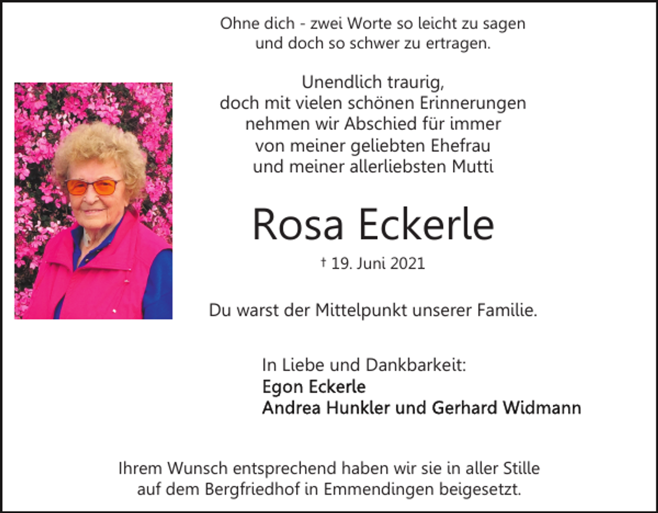 <p>Ohne dich - zwei Worte so leicht zu sagen<br />und doch so schwer zu ertragen.</p><p>Unendlich traurig,<br />doch mit vielen schönen Erinnerungen<br />nehmen wir Abschied für immer<br />von meiner geliebten Ehefrau<br />und meiner allerliebsten Mutti</p><p>Rosa Eckerle<br />† 19. Juni 2021</p><p>Du warst der Mittelpunkt unserer Familie.<br />In Liebe und Dankbarkeit:</p><p>Ihrem Wunsch entsprechend haben wir sie in aller Stille<br />auf dem Bergfriedhof in Emmendingen beigesetzt.</p>