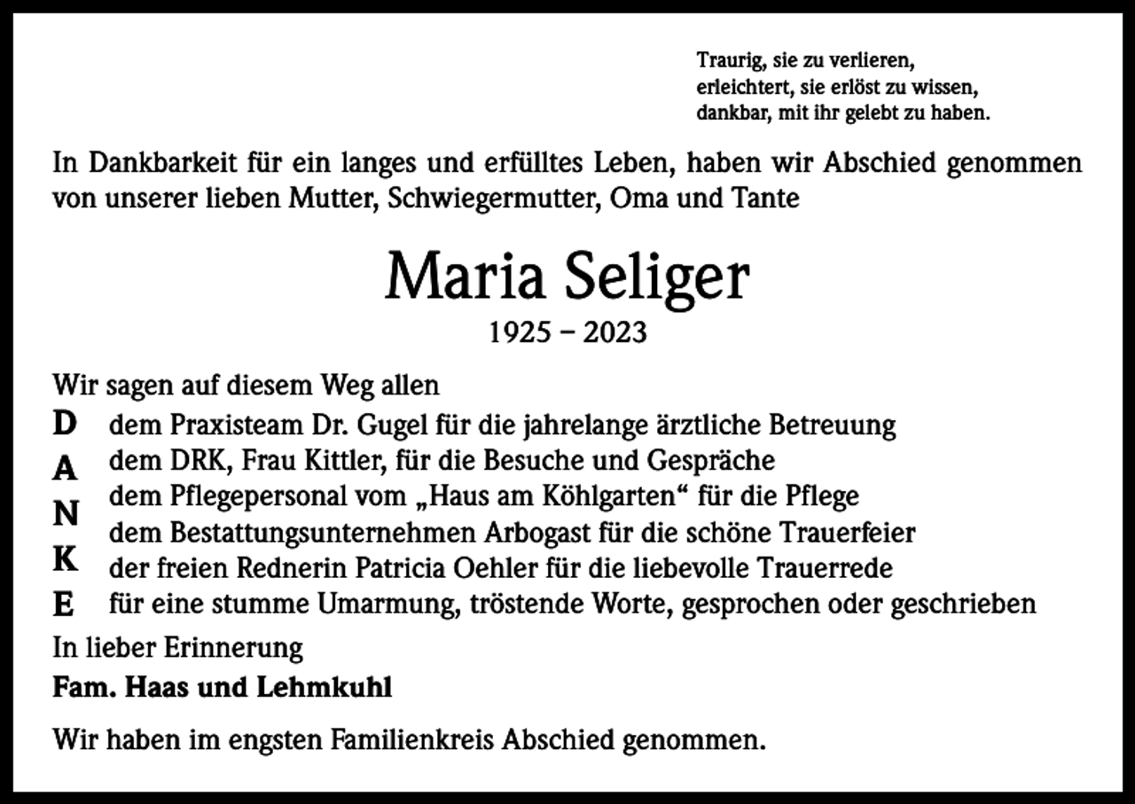 <p>Traurig, sie zu verlieren,<br />erleichtert, sie erlöst zu wissen,<br />dankbar, mit ihr gelebt zu haben.</p><p>In Dankbarkeit für ein langes und erfülltes Leben, haben wir Abschied genommen<br />von unserer lieben Mutter, Schwiegermutter, Oma und Tante</p><p>Maria Seliger<br />1925 – 2023</p><p>Wir sagen auf diesem Weg allen<br />D dem Praxisteam Dr. Gugel für die jahrelange ärztliche Betreuung<br />A dem DRK, Frau Kittler, für die Besuche und Gespräche<br />dem Pflegepersonal vom „Haus am Köhlgarten“ für die Pflege<br />N dem Bestattungsunternehmen Arbogast für die schöne Trauerfeier<br />K der freien Rednerin Patricia Oehler für die liebevolle Trauerrede<br />E für eine stumme Umarmung, tröstende Worte, gesprochen oder geschrieben<br />In lieber Erinnerung<br />Fam. Haas und Lehmkuhl<br />Wir haben im engsten Familienkreis Abschied genommen.</p>