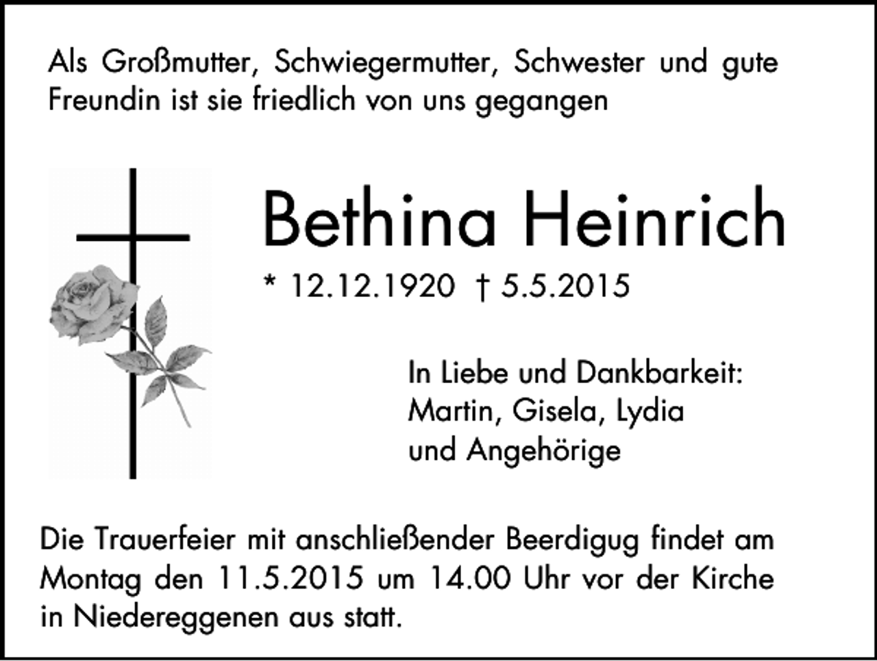 <p>Als Großmutter, Schwiegermutter, Schwester und gute<br />Freundin ist sie friedlich von uns gegangen</p><p>Bethina Heinrich<br />* 12.12.1920 † 5.5.2015</p><p>In Liebe und Dankbarkeit:<br />Martin, Gisela, Lydia<br />und Angehörige<br />Die Trauerfeier mit anschließender Beerdigug findet am<br />Montag den 11.5.2015 um 14.00 Uhr vor der Kirche<br />in Niedereggenen aus statt.</p>