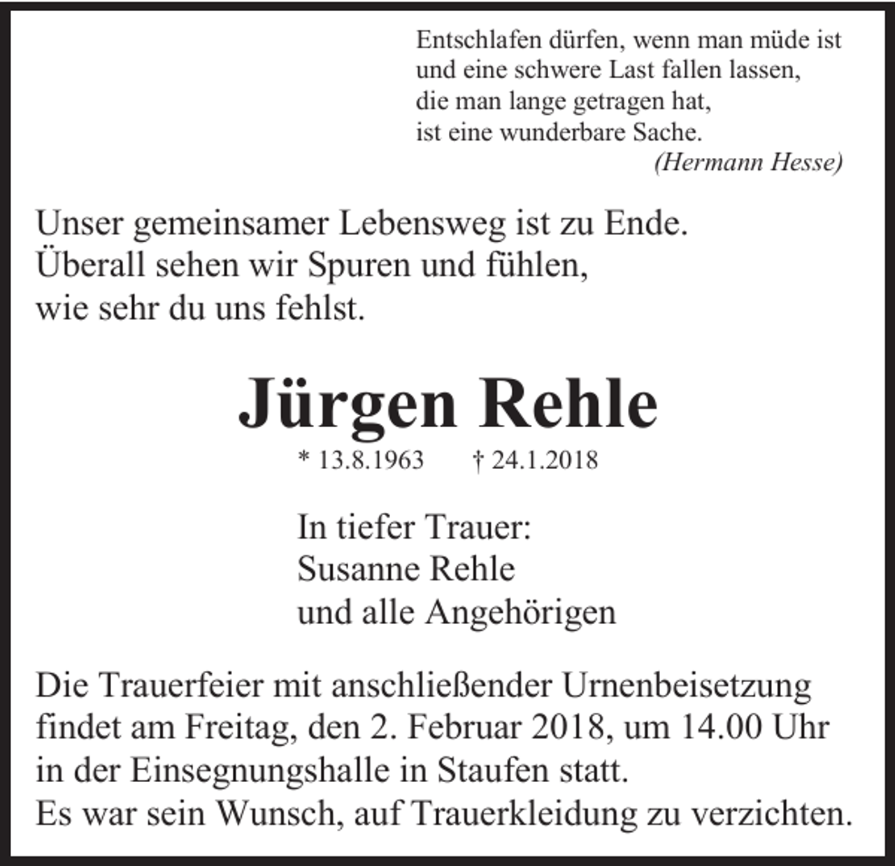 <p>Entschlafen dürfen, wenn man müde ist<br />und eine schwere Last fallen lassen,<br />die man lange getragen hat,<br />ist eine wunderbare Sache.<br />(Hermann Hesse)</p><p>Unser gemeinsamer Lebensweg ist zu Ende.<br />Überall sehen wir Spuren und fühlen,<br />wie sehr du uns fehlst.</p><p>Jürgen Rehle<br />* 13.8.1963</p><p>† 24.1.2018</p><p>In tiefer Trauer:<br />Susanne Rehle<br />und alle Angehörigen<br />Die Trauerfeier mit anschließender Urnenbeisetzung<br />findet am Freitag, den 2. Februar 2018, um 14.00 Uhr<br />in der Einsegnungshalle in Staufen statt.<br />Es war sein Wunsch, auf Trauerkleidung zu verzichten.</p>