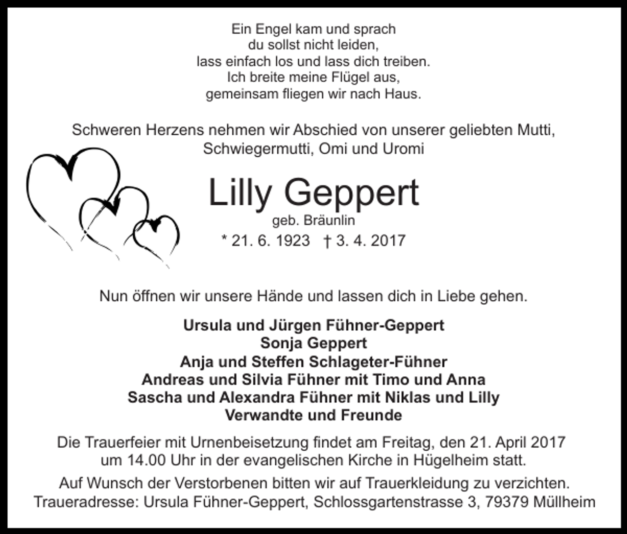 <p>Ein Engel kam und sprach<br />du sollst nicht leiden,<br />lass einfach los und lass dich treiben.<br />Ich breite meine Flügel aus,<br />gemeinsam fliegen wir nach Haus.</p><p>Schweren Herzens nehmen wir Abschied von unserer geliebten Mutti,<br />Schwiegermutti, Omi und Uromi</p><p>Lilly Geppert<br />geb. Bräunlin</p><p>* 21. 6. 1923 † 3. 4. 2017<br />Nun öffnen wir unsere Hände und lassen dich in Liebe gehen.<br />Ursula und Jürgen Fühner-Geppert<br />Sonja Geppert<br />Anja und Steffen Schlageter-Fühner<br />Andreas und Silvia Fühner mit Timo und Anna<br />Sascha und Alexandra Fühner mit Niklas und Lilly<br />Verwandte und Freunde<br />Die Trauerfeier mit Urnenbeisetzung findet am Freitag, den 21. April 2017<br />um 14.00 Uhr in der evangelischen Kirche in Hügelheim statt.<br />Auf Wunsch der Verstorbenen bitten wir auf Trauerkleidung zu verzichten.<br />Traueradresse: Ursula Fühner-Geppert, Schlossgartenstrasse 3, 79379 Müllheim</p>