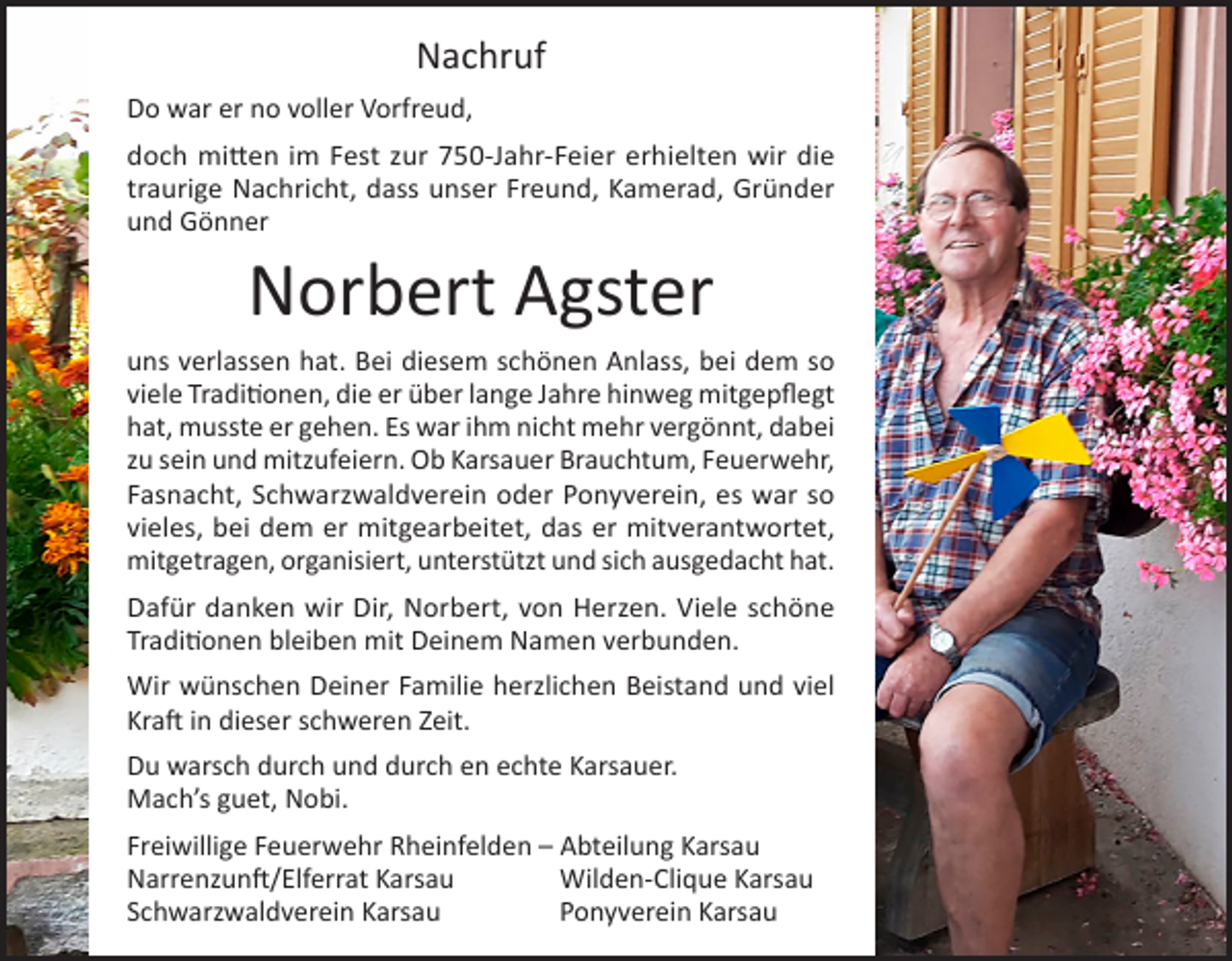 <p>Nachruf<br />Do war er no voller Vorfreud,<br />doch mitten im Fest zur 750-Jahr-Feier erhielten wir die<br />traurige Nachricht, dass unser Freund, Kamerad, Gründer<br />und Gönner</p><p>Norbert Agster<br />uns verlassen hat. Bei diesem schönen Anlass, bei dem so<br />viele Traditionen, die er über lange Jahre hinweg mitgepflegt<br />hat, musste er gehen. Es war ihm nicht mehr vergönnt, dabei<br />zu sein und mitzufeiern. Ob Karsauer Brauchtum, Feuerwehr,<br />Fasnacht, Schwarzwaldverein oder Ponyverein, es war so<br />vieles, bei dem er mitgearbeitet, das er mitverantwortet,<br />mitgetragen, organisiert, unterstützt und sich ausgedacht hat.<br />Dafür danken wir Dir, Norbert, von Herzen. Viele schöne<br />Traditionen bleiben mit Deinem Namen verbunden.<br />Wir wünschen Deiner Familie herzlichen Beistand und viel<br />Kraft in dieser schweren Zeit.<br />Du warsch durch und durch en echte Karsauer.<br />Mach’s guet, Nobi.<br />Freiwillige Feuerwehr Rheinfelden – Abteilung Karsau<br />Narrenzunft/Elferrat Karsau<br />Wilden-Clique Karsau<br />Schwarzwaldverein Karsau<br />Ponyverein Karsau</p>