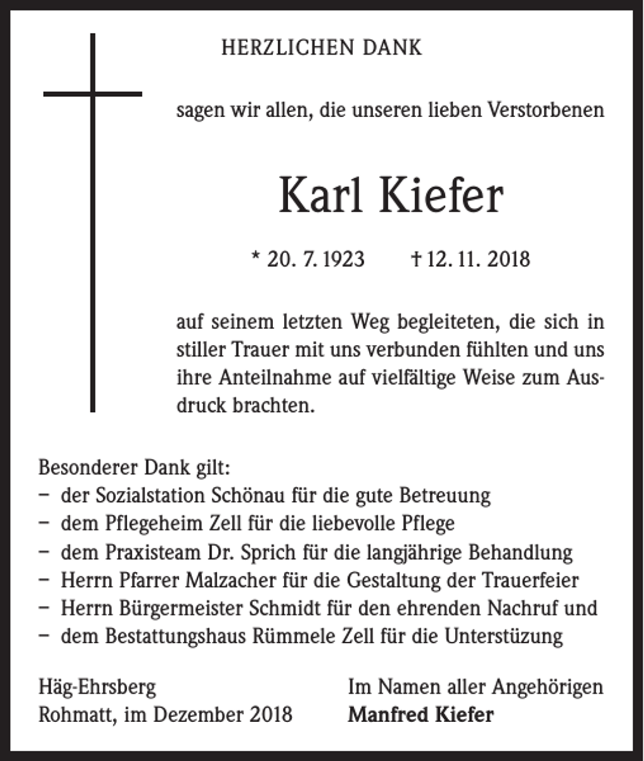 <p>HERZLICHEN DANK<br />sagen wir allen, die unseren lieben Verstorbenen</p><p>Karl Kiefer<br />* 20. 7. 1923 † 12. 11. 2018<br />auf seinem letzten Weg begleiteten, die sich in<br />stiller Trauer mit uns verbunden fühlten und uns<br />ihre Anteilnahme auf vielfältige Weise zum Ausdruck brachten.<br />Besonderer Dank gilt:<br />– der Sozialstation Schönau für die gute Betreuung<br />– dem Pflegeheim Zell für die liebevolle Pflege<br />– dem Praxisteam Dr. Sprich für die langjährige Behandlung<br />– Herrn Pfarrer Malzacher für die Gestaltung der Trauerfeier<br />– Herrn Bürgermeister Schmidt für den ehrenden Nachruf und<br />– dem Bestattungshaus Rümmele Zell für die Unterstüzung<br />Häg-Ehrsberg<br />Rohmatt, im Dezember 2018</p><p>Im Namen aller Angehörigen<br />Manfred Kiefer</p>
