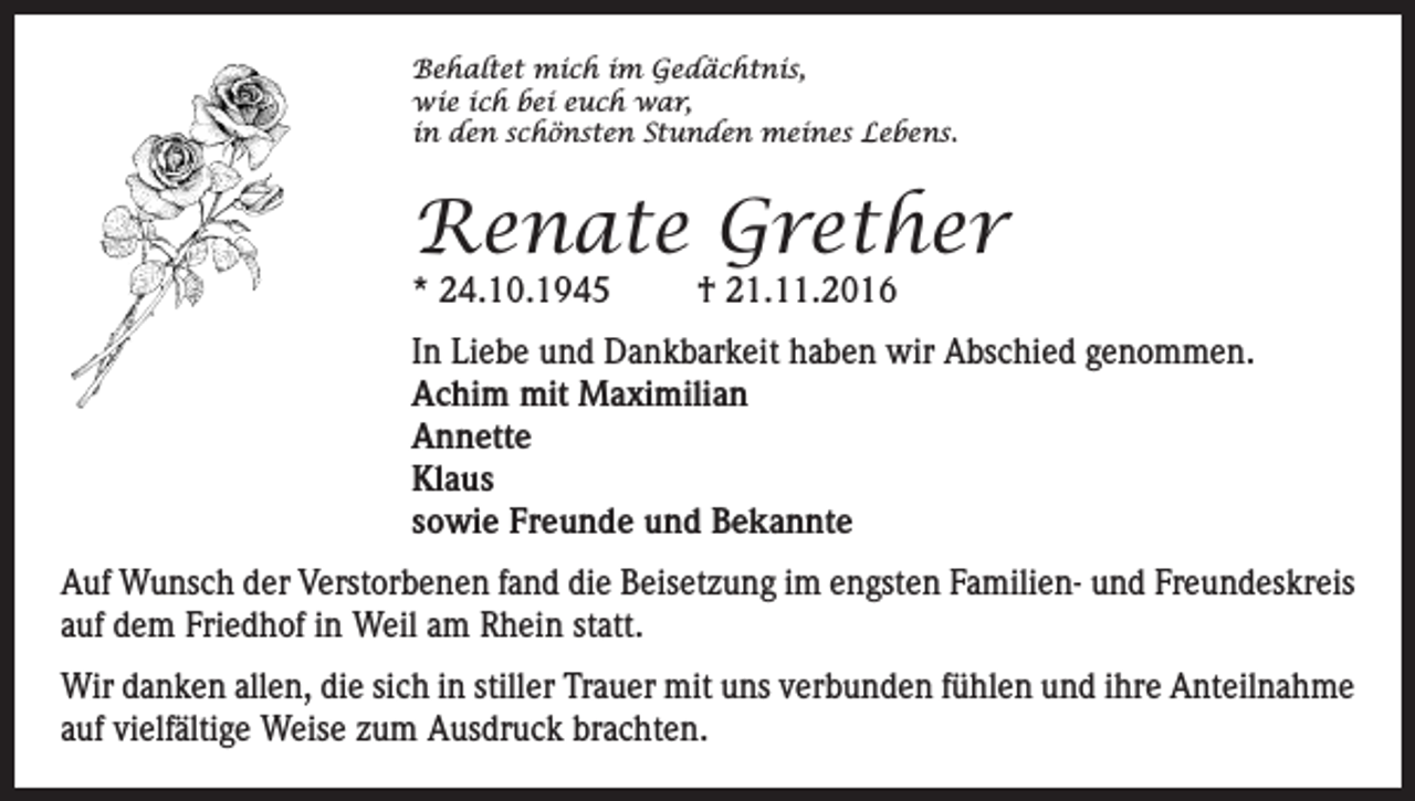 <p>Behaltet mich im Gedächtnis,<br />wie ich bei euch war,<br />in den schönsten Stunden meines Lebens.</p><p>Renate Grether<br />* 24.10.1945</p><p>† 21.11.2016</p><p>In Liebe und Dankbarkeit haben wir Abschied genommen.<br />Achim mit Maximilian<br />Annette<br />Klaus<br />sowie Freunde und Bekannte<br />Auf Wunsch der Verstorbenen fand die Beisetzung im engsten Familien- und Freundeskreis<br />auf dem Friedhof in Weil am Rhein statt.<br />Wir danken allen, die sich in stiller Trauer mit uns verbunden fühlen und ihre Anteilnahme<br />auf vielfältige Weise zum Ausdruck brachten.</p>