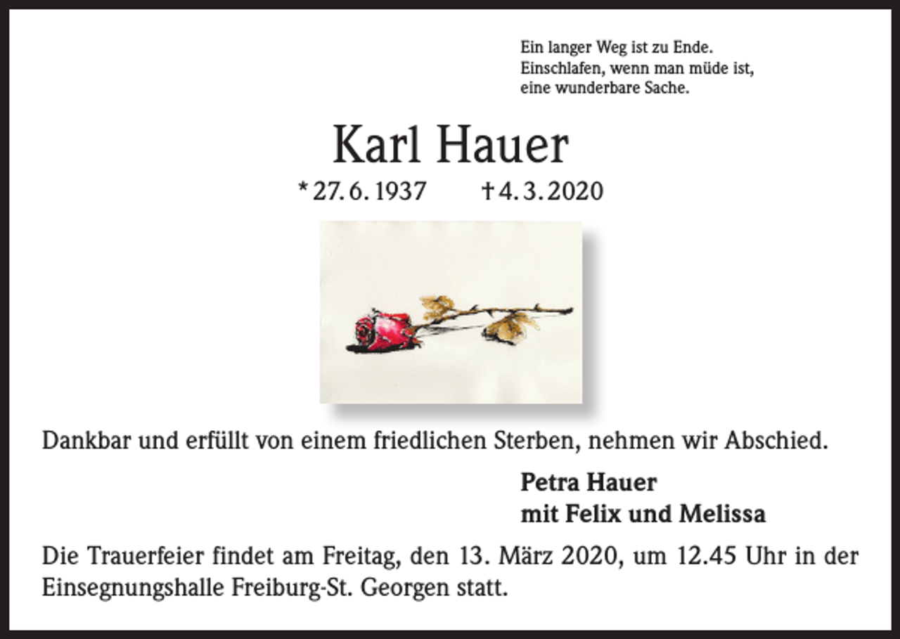 <p>Ein langer Weg ist zu Ende.<br />Einschlafen, wenn man müde ist,<br />eine wunderbare Sache.</p><p>Karl Hauer</p><p>* 27. 6. 1937 † 4. 3. 2020</p><p>Dankbar und erfüllt von einem friedlichen Sterben, nehmen wir Abschied.<br />Petra Hauer<br />mit Felix und Melissa<br />Die Trauerfeier findet am Freitag, den 13. März 2020, um 12.45 Uhr in der<br />Einsegnungshalle Freiburg-St. Georgen statt.</p>