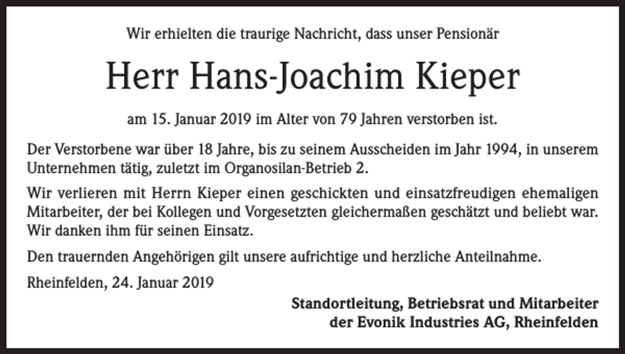 <p>Wir erhielten die traurige Nachricht, dass unser Pensionär</p><p>Herr Hans-Joachim Kieper<br />am 15. Januar 2019 im Alter von 79 Jahren verstorben ist.<br />Der Verstorbene war über 18 Jahre, bis zu seinem Ausscheiden im Jahr 1994, in unserem<br />Unternehmen tätig, zuletzt im Organosilan-Betrieb 2.<br />Wir verlieren mit Herrn Kieper einen geschickten und einsatzfreudigen ehemaligen<br />Mitarbeiter, der bei Kollegen und Vorgesetzten gleichermaßen geschätzt und beliebt war.<br />Wir danken ihm für seinen Einsatz.<br />Den trauernden Angehörigen gilt unsere aufrichtige und herzliche Anteilnahme.<br />Rheinfelden, 24. Januar 2019<br />Standortleitung, Betriebsrat und Mitarbeiter<br />der Evonik Industries AG, Rheinfelden</p>