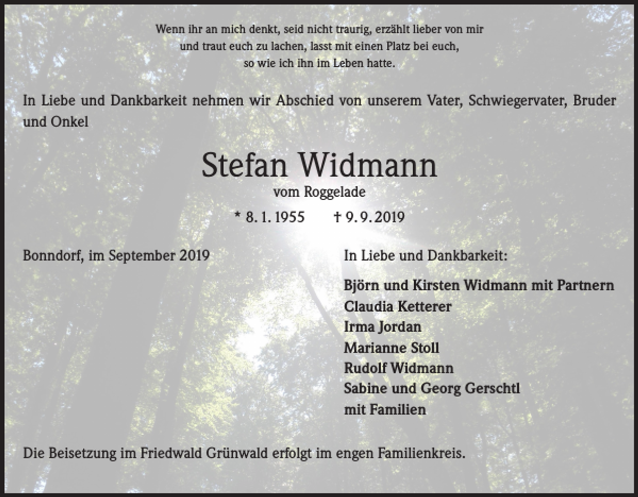 <p>Wenn ihr an mich denkt, seid nicht traurig, erzählt lieber von mir<br />und traut euch zu lachen, lasst mit einen Platz bei euch,<br />so wie ich ihn im Leben hatte.</p><p>In Liebe und Dankbarkeit nehmen wir Abschied von unserem Vater, Schwiegervater, Bruder<br />und Onkel</p><p>Stefan Widmann<br />vom Roggelade</p><p>* 8. 1. 1955<br />Bonndorf, im September 2019</p><p>† 9. 9. 2019<br />In Liebe und Dankbarkeit:<br />Björn und Kirsten Widmann mit Partnern<br />Claudia Ketterer<br />Irma Jordan<br />Marianne Stoll<br />Rudolf Widmann<br />Sabine und Georg Gerschtl<br />mit Familien</p><p>Die Beisetzung im Friedwald Grünwald erfolgt im engen Familienkreis.</p>