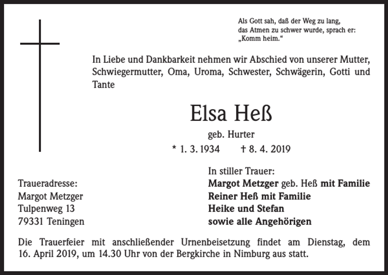 <p>Als Gott sah, daß der Weg zu lang,<br />das Atmen zu schwer wurde, sprach er:<br />„Komm heim.“</p><p>In Liebe und Dankbarkeit nehmen wir Abschied von unserer Mutter,<br />Schwiegermutter, Oma, Uroma, Schwester, Schwägerin, Gotti und<br />Tante</p><p>Elsa Heß<br />geb. Hurter<br />* 1. 3. 1934 † 8. 4. 2019</p><p>Traueradresse:<br />Margot Metzger<br />Tulpenweg 13<br />79331 Teningen</p><p>In stiller Trauer:<br />Margot Metzger geb. Heß mit Familie<br />Reiner Heß mit Familie<br />Heike und Stefan<br />sowie alle Angehörigen</p><p>Die Trauerfeier mit anschließender Urnenbeisetzung findet am Dienstag, dem<br />16. April 2019, um 14.30 Uhr von der Bergkirche in Nimburg aus statt.</p>