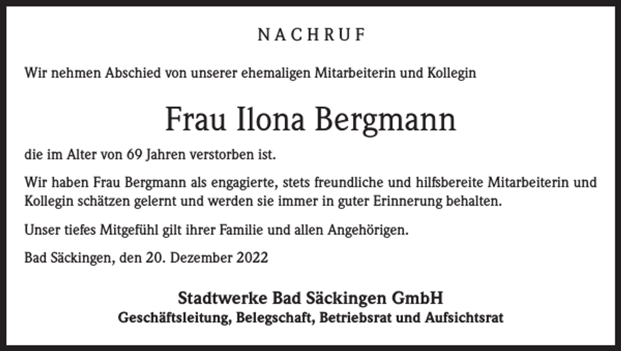 <p>NACHRUF<br />Wir nehmen Abschied von unserer ehemaligen Mitarbeiterin und Kollegin</p><p>Frau Ilona Bergmann<br />die im Alter von 69 Jahren verstorben ist.<br />Wir haben Frau Bergmann als engagierte, stets freundliche und hilfsbereite Mitarbeiterin und<br />Kollegin schätzen gelernt und werden sie immer in guter Erinnerung behalten.<br />Unser tiefes Mitgefühl gilt ihrer Familie und allen Angehörigen.<br />Bad Säckingen, den 20. Dezember 2022</p><p>Stadtwerke Bad Säckingen GmbH</p><p>Geschäftsleitung, Belegschaft, Betriebsrat und Aufsichtsrat</p>