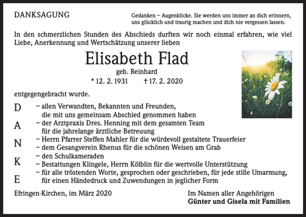 <p>DANKSAGUNG</p><p>G<br />edanken – Augenblicke. Sie werden uns immer an dich erinnern,<br />uns glücklich und traurig machen und dich nie vergessen lassen.</p><p>In den schmerzlichen Stunden des Abschieds durften wir noch einmal erfahren, wie viel<br />­Liebe, Anerkennung und Wertschätzung unserer lieben</p><p>Elisabeth Flad<br />geb. Reinhard<br />* 12. 2. 1931 † 17. 2. 2020</p><p>entgegengebracht wurde.</p><p>D<br />A<br />N<br />K<br />E</p><p>– allen Verwandten, Bekannten und Freunden,<br />die mit uns gemeinsam Abschied genommen haben<br />– der Arztpraxis Dres. Henning mit dem gesamten Team<br />für die jahrelange ärztliche Betreuung<br />– Herrn Pfarrer Steffen Mahler für die würdevoll gestaltete Trauerfeier<br />– dem Gesangverein Rhenus für die schönen Weisen am Grab<br />– den Schulkameraden<br />– Bestattungen Klingele, Herrn Kölblin für die wertvolle Unterstützung<br />– für alle tröstenden Worte, gesprochen oder geschrieben, für jede stille Umarmung,<br />für einen Händedruck und Zuwendungen in jeglicher Form</p><p>Efringen-Kirchen, im März 2020</p><p>I m Namen aller Angehörigen<br />Günter und Gisela mit Familien</p>