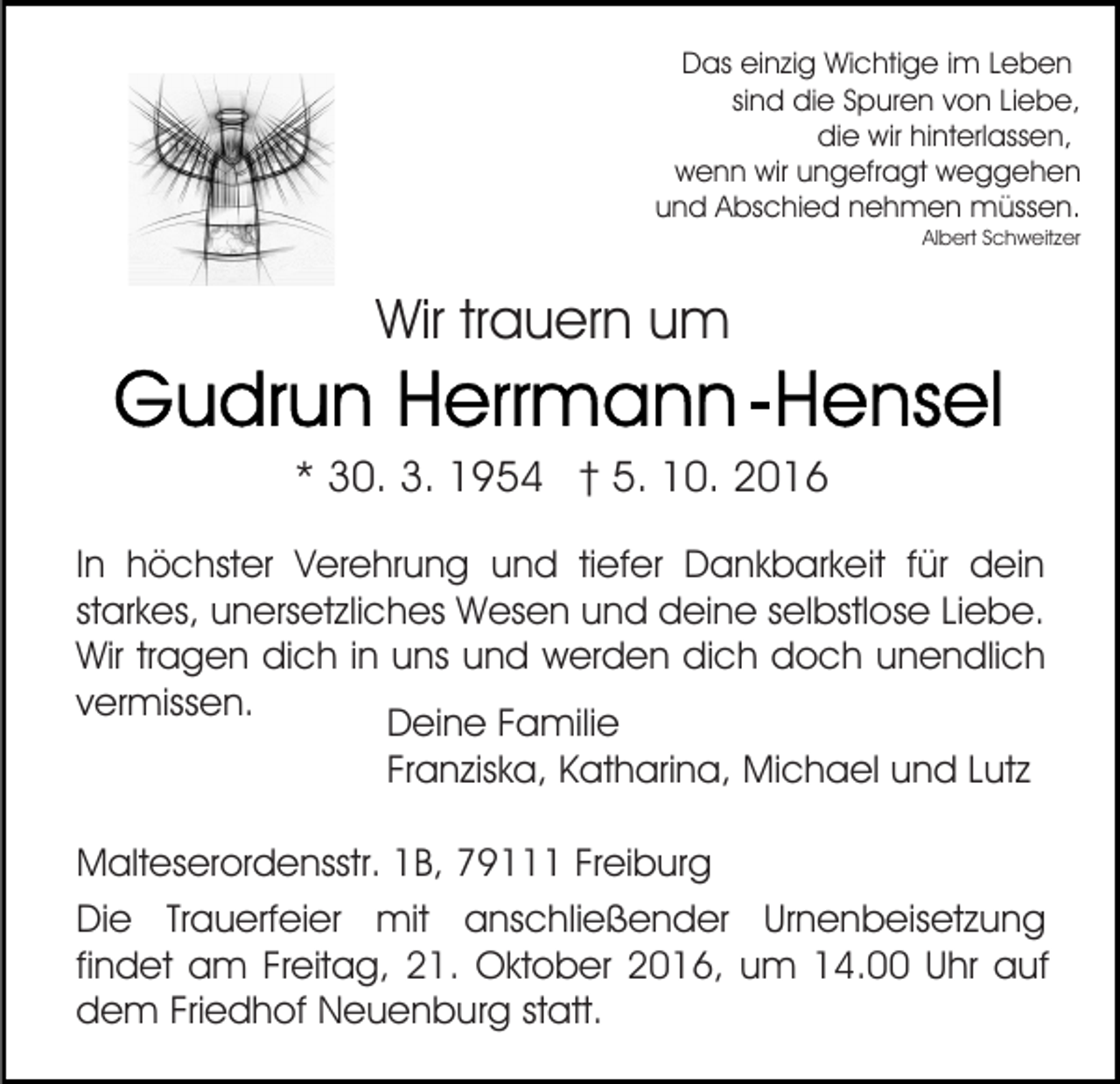<p>Das einzig Wichtige im Leben<br />sind die Spuren von Liebe,<br />die wir hinterlassen,<br />wenn wir ungefragt weggehen<br />und Abschied nehmen müssen.<br />Albert Schweitzer</p><p>Wir trauern um<br />* 30. 3. 1954 † 5. 10. 2016<br />In höchster Verehrung und tiefer Dankbarkeit für dein<br />starkes, unersetzliches Wesen und deine selbstlose Liebe.<br />Wir tragen dich in uns und werden dich doch unendlich<br />vermissen.<br />Deine Familie<br />Franziska, Katharina, Michael und Lutz<br />Malteserordensstr. 1B, 79111 Freiburg<br />Die Trauerfeier mit anschließender Urnenbeisetzung<br />findet am Freitag, 21. Oktober 2016, um 14.00 Uhr auf<br />dem Friedhof Neuenburg statt.</p>