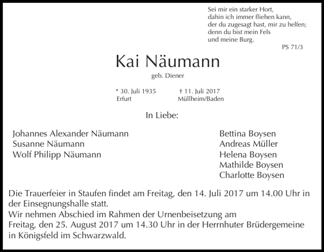 <p>Sei mir ein starker Hort,<br />dahin ich immer fliehen kann,<br />der du zugesagt hast, mir zu helfen;<br />denn du bist mein Fels<br />und meine Burg.<br />PS 71/3</p><p>Kai Näumann<br />geb. Diener</p><p>* 30. Juli 1935<br />Erfurt</p><p>† 11. Juli 2017<br />Müllheim/Baden</p><p>In Liebe:<br />Johannes Alexander Näumann<br />Susanne Näumann<br />Wolf Philipp Näumann</p><p>Bettina Boysen<br />Andreas Müller<br />Helena Boysen<br />Mathilde Boysen<br />Charlotte Boysen</p><p>Die Trauerfeier in Staufen findet am Freitag, den 14. Juli 2017 um 14.00 Uhr in<br />der Einsegnungshalle statt.<br />Wir nehmen Abschied im Rahmen der Urnenbeisetzung am<br />Freitag, den 25. August 2017 um 14.30 Uhr in der Herrnhuter Brüdergemeine<br />in Königsfeld im Schwarzwald.</p>