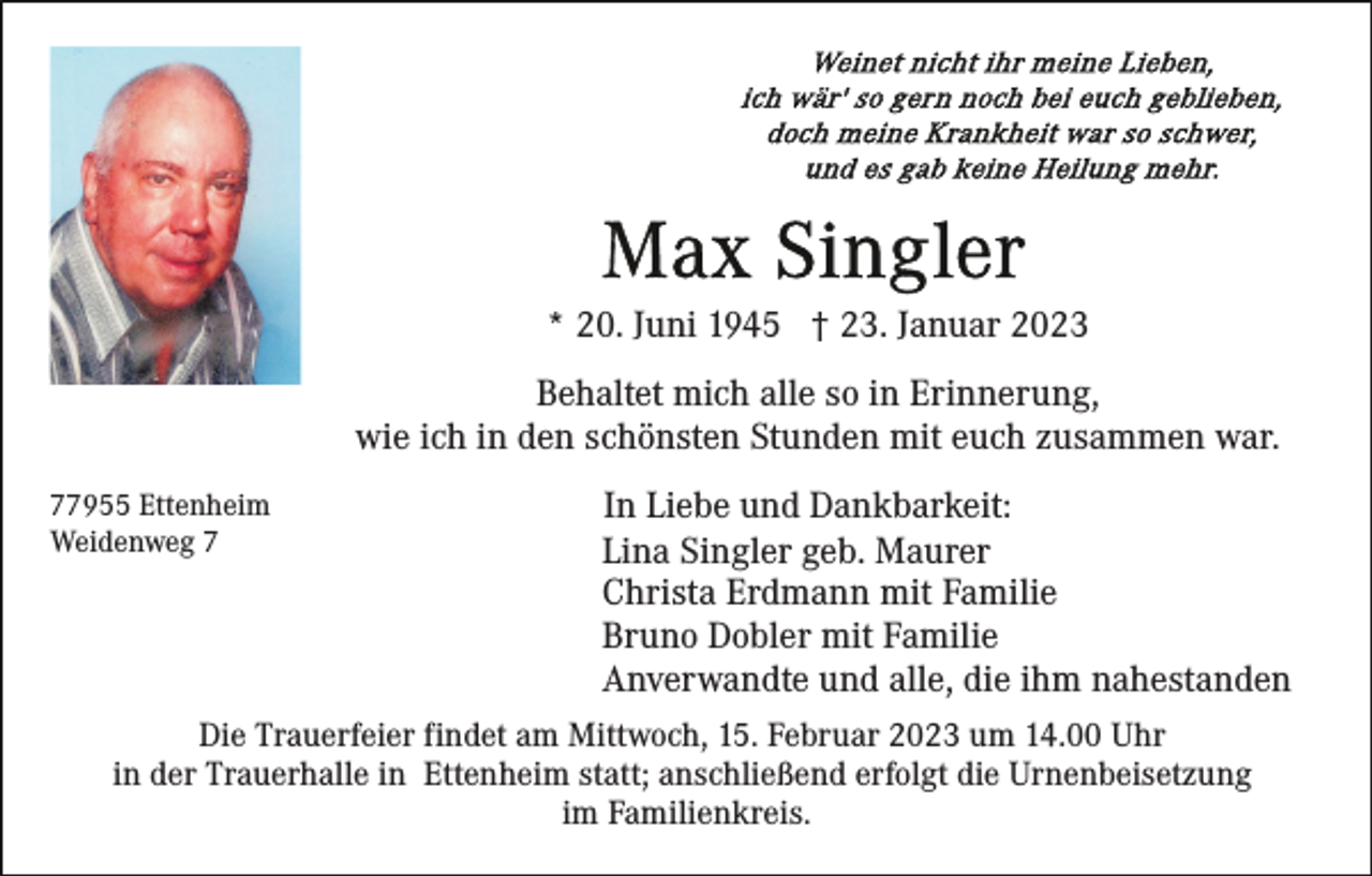 <p>* 20. Juni 1945 † 23. Januar 2023<br />Behaltet mich alle so in Erinnerung,<br />wie ich in den schönsten Stunden mit euch zusammen war.<br />77955 Ettenheim<br />Weidenweg 7</p><p>In Liebe und Dankbarkeit:<br />Lina Singler geb. Maurer<br />Christa Erdmann mit Familie<br />Bruno Dobler mit Familie<br />Anverwandte und alle, die ihm nahestanden</p><p>Die Trauerfeier findet am Mittwoch, 15. Februar 2023 um 14.00 Uhr<br />in der Trauerhalle in Ettenheim statt; anschließend erfolgt die Urnenbeisetzung<br />im Familienkreis.</p>