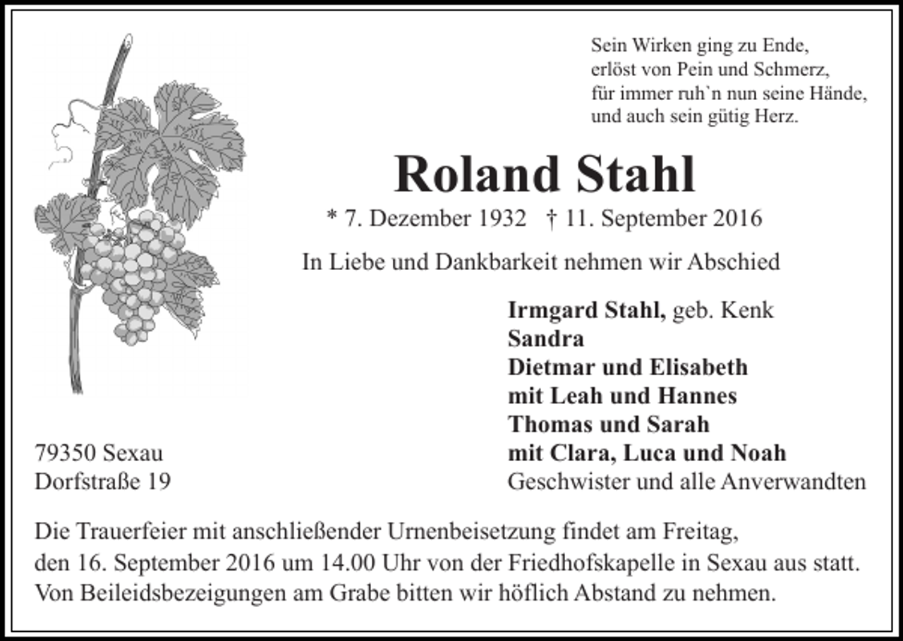 <p>Sein Wirken ging zu Ende,<br />erlöst von Pein und Schmerz,<br />für immer ruh`n nun seine Hände,<br />und auch sein gütig Herz.</p><p>Roland Stahl</p><p>* 7. Dezember 1932 † 11. September 2016<br />In Liebe und Dankbarkeit nehmen wir Abschied</p><p>79350 Sexau<br />Dorfstraße 19</p><p>Irmgard Stahl, geb. Kenk<br />Sandra<br />Dietmar und Elisabeth<br />mit Leah und Hannes<br />Thomas und Sarah<br />mit Clara, Luca und Noah<br />Geschwister und alle Anverwandten</p><p>Die Trauerfeier mit anschließender Urnenbeisetzung findet am Freitag,<br />den 16. September 2016 um 14.00 Uhr von der Friedhofskapelle in Sexau aus statt.<br />Von Beileidsbezeigungen am Grabe bitten wir höflich Abstand zu nehmen.</p>