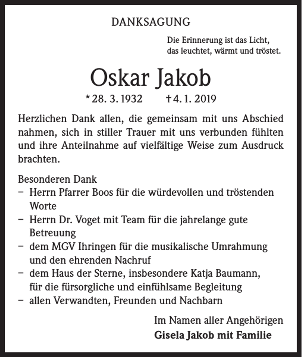 <p>DANKSAGUNG<br />Die Erinnerung ist das Licht,<br />das leuchtet, wärmt und tröstet.</p><p>Oskar Jakob</p><p>* 28. 3. 1932 † 4. 1. 2019<br />Herzlichen Dank allen, die gemeinsam mit uns Abschied<br />nahmen, sich in stiller Trauer mit uns verbunden fühlten<br />und ihre Anteilnahme auf vielfältige Weise zum Ausdruck<br />brachten.<br />Besonderen Dank<br />– Herrn Pfarrer Boos für die würdevollen und tröstenden<br />Worte<br />– Herrn Dr. Voget mit Team für die jahrelange gute<br />Betreuung<br />– dem MGV Ihringen für die musikalische Umrahmung<br />und den ehrenden Nachruf<br />– dem Haus der Sterne, insbesondere Katja Baumann,<br />für die fürsorgliche und einfühlsame Begleitung<br />– allen Verwandten, Freunden und Nachbarn<br />Im Namen aller Angehörigen<br />Gisela Jakob mit Familie</p>
