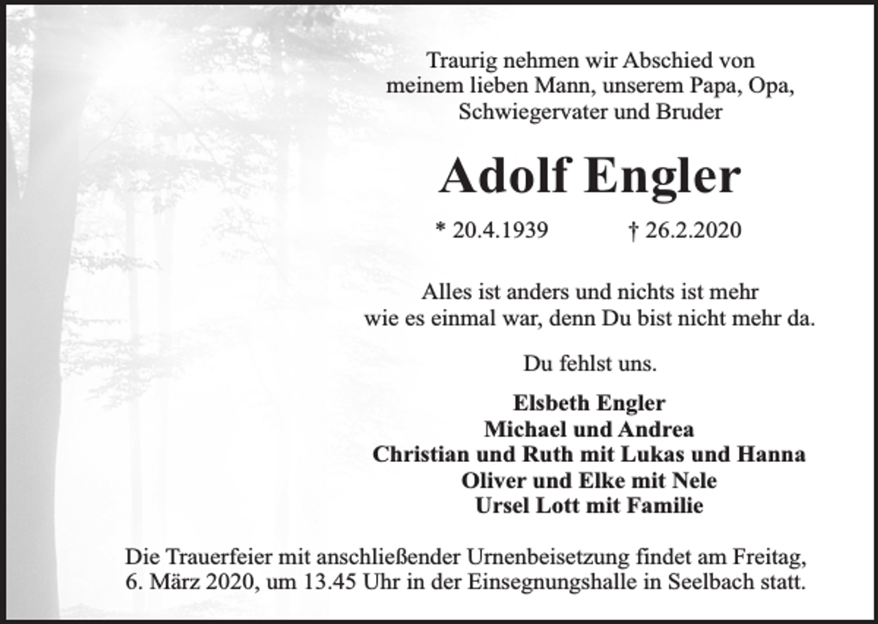 <p>Traurig nehmen wir Abschied von<br />meinem lieben Mann, unserem Papa, Opa,<br />Schwiegervater und Bruder</p><p>Adolf Engler<br />* 20.4.1939</p><p>† 26.2.2020</p><p>Alles ist anders und nichts ist mehr<br />wie es einmal war, denn Du bist nicht mehr da.<br />Du fehlst uns.<br />Elsbeth Engler<br />Michael und Andrea<br />Christian und Ruth mit Lukas und Hanna<br />Oliver und Elke mit Nele<br />Ursel Lott mit Familie<br />Die Trauerfeier mit anschließender Urnenbeisetzung findet am Freitag,<br />6. März 2020, um 13.45 Uhr in der Einsegnungshalle in Seelbach statt.</p>