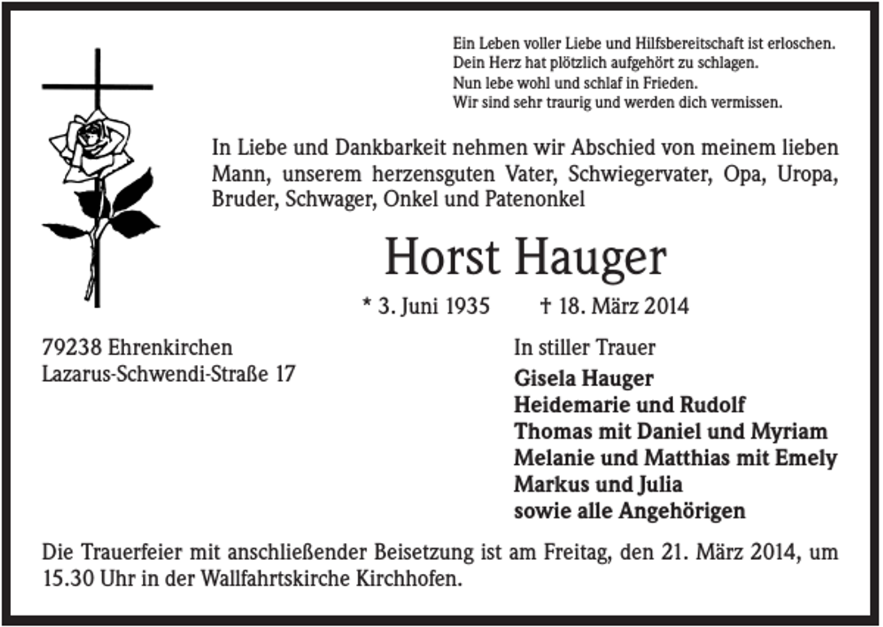<p>Ein Leben voller Liebe und Hilfsbereitschaft ist erloschen.<br />Dein Herz hat plötzlich aufgehört zu schlagen.<br />Nun lebe wohl und schlaf in Frieden.<br />Wir sind sehr traurig und werden dich vermissen.</p><p>In Liebe und Dankbarkeit nehmen wir Abschied von meinem lieben<br />Mann, unserem herzensguten Vater, Schwiegervater, Opa, Uropa,<br />Bruder, Schwager, Onkel und Patenonkel</p><p>Horst Hauger<br />* 3. Juni 1935<br />79238 Ehrenkirchen<br />Lazarus-Schwendi-Straße 17</p><p>† 18. März 2014<br />In stiller Trauer<br />Gisela Hauger<br />Heidemarie und Rudolf<br />Thomas mit Daniel und Myriam<br />Melanie und Matthias mit Emely<br />Markus und Julia<br />sowie alle Angehörigen</p><p>Die Trauerfeier mit anschließender Beisetzung ist am Freitag, den 21. März 2014, um<br />15.30 Uhr in der Wallfahrtskirche Kirchhofen.</p>