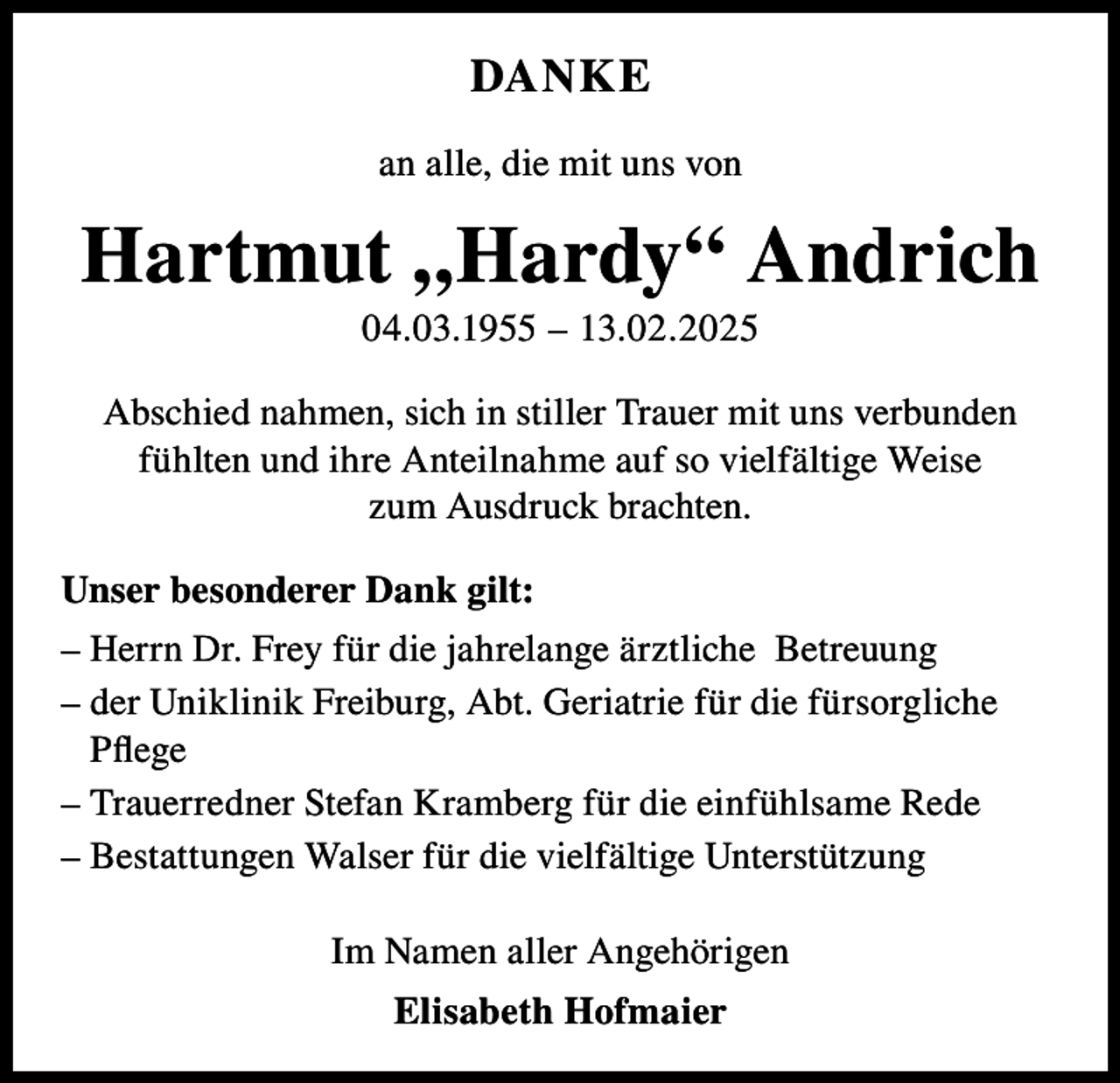 <p>DANKE<br />an alle, die mit uns von</p><p>Hartmut „Hardy“ Andrich<br />04.03.1955 – 13.02.2025<br />Abschied nahmen, sich in stiller Trauer mit uns verbunden<br />fühlten und ihre Anteilnahme auf so vielfältige Weise<br />zum Ausdruck brachten.<br />Unser besonderer Dank gilt:<br />– Herrn Dr. Frey für die jahrelange ärztliche Betreuung<br />– der Uniklinik Freiburg, Abt. Geriatrie für die fürsorgliche<br />Pflege<br />– Trauerredner Stefan Kramberg für die einfühlsame Rede<br />– Bestattungen Walser für die vielfältige Unterstützung<br />Im Namen aller Angehörigen<br />Elisabeth Hofmaier</p>